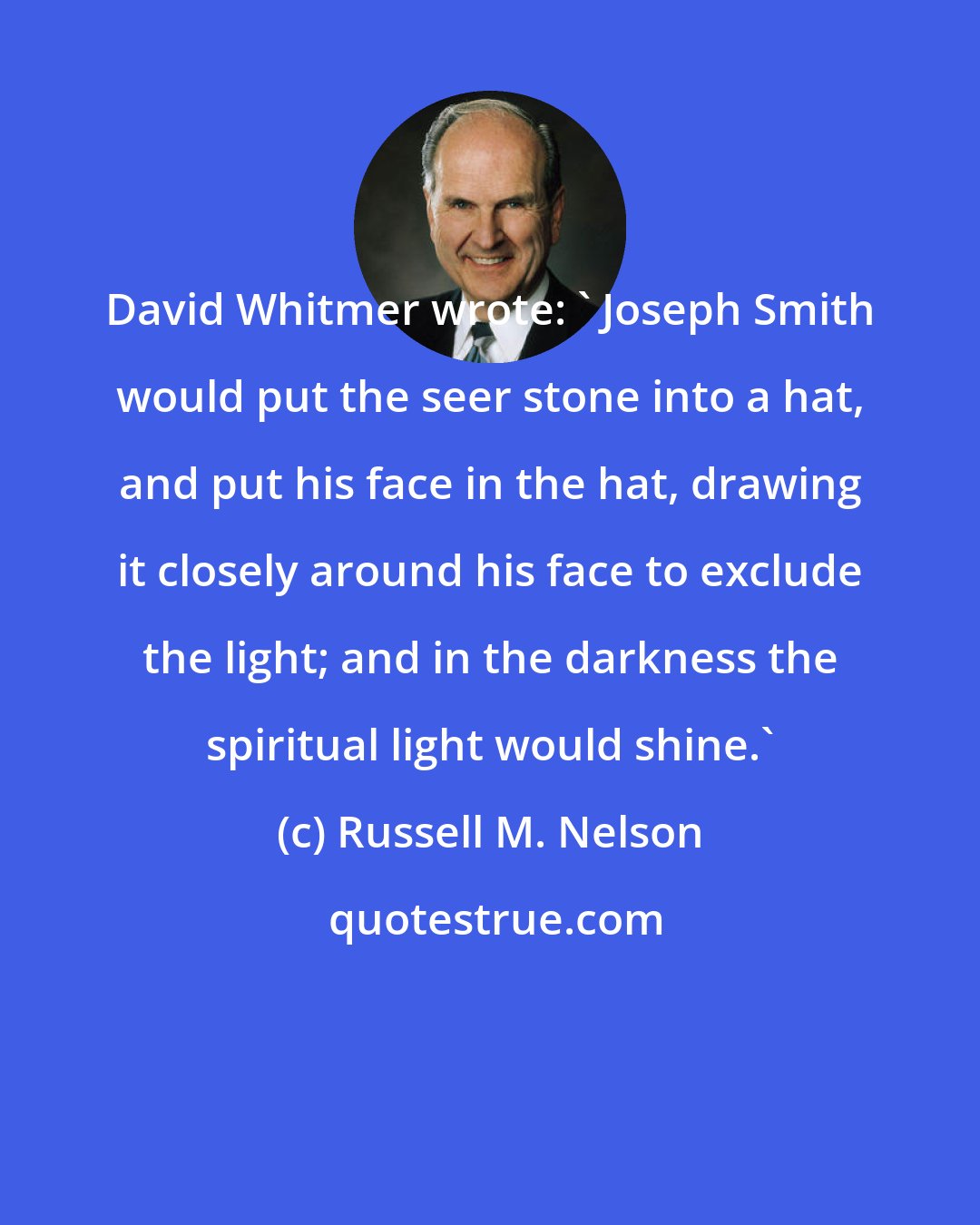 Russell M. Nelson: David Whitmer wrote: ' Joseph Smith would put the seer stone into a hat, and put his face in the hat, drawing it closely around his face to exclude the light; and in the darkness the spiritual light would shine.'