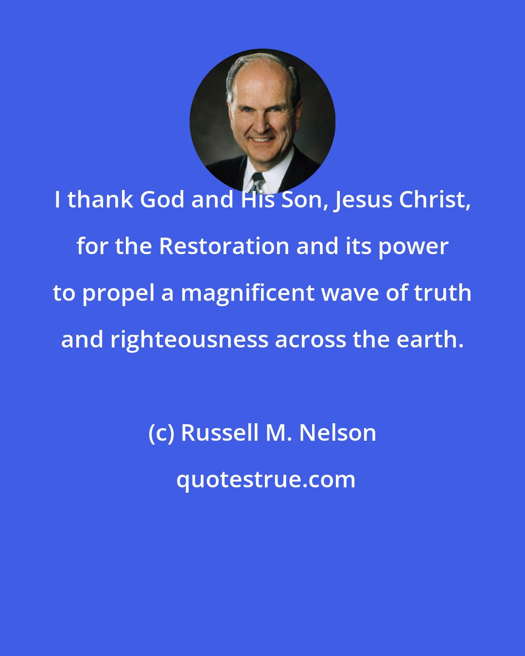 Russell M. Nelson: I thank God and His Son, Jesus Christ, for the Restoration and its power to propel a magnificent wave of truth and righteousness across the earth.