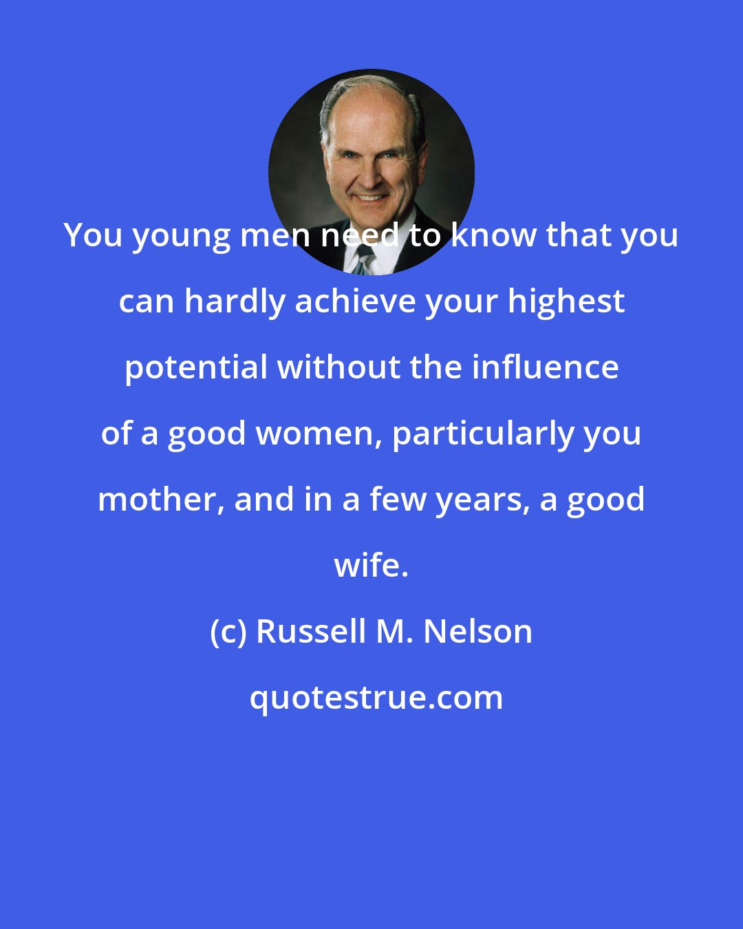 Russell M. Nelson: You young men need to know that you can hardly achieve your highest potential without the influence of a good women, particularly you mother, and in a few years, a good wife.