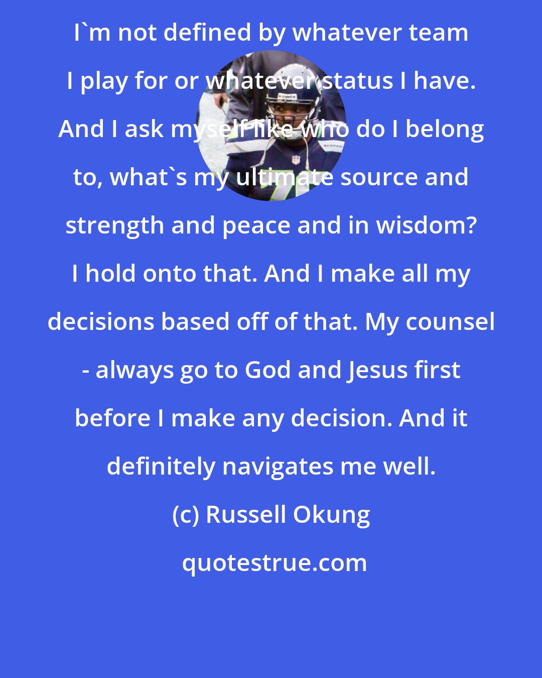 Russell Okung: I'm not defined by whatever team I play for or whatever status I have. And I ask myself like who do I belong to, what's my ultimate source and strength and peace and in wisdom? I hold onto that. And I make all my decisions based off of that. My counsel - always go to God and Jesus first before I make any decision. And it definitely navigates me well.