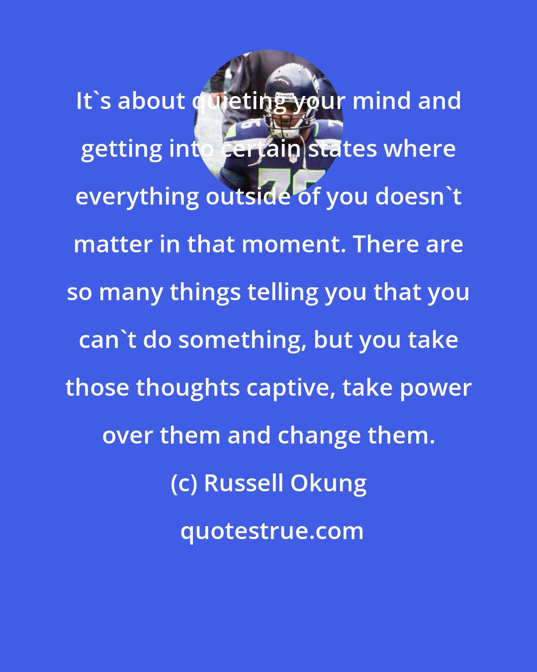 Russell Okung: It's about quieting your mind and getting into certain states where everything outside of you doesn't matter in that moment. There are so many things telling you that you can't do something, but you take those thoughts captive, take power over them and change them.