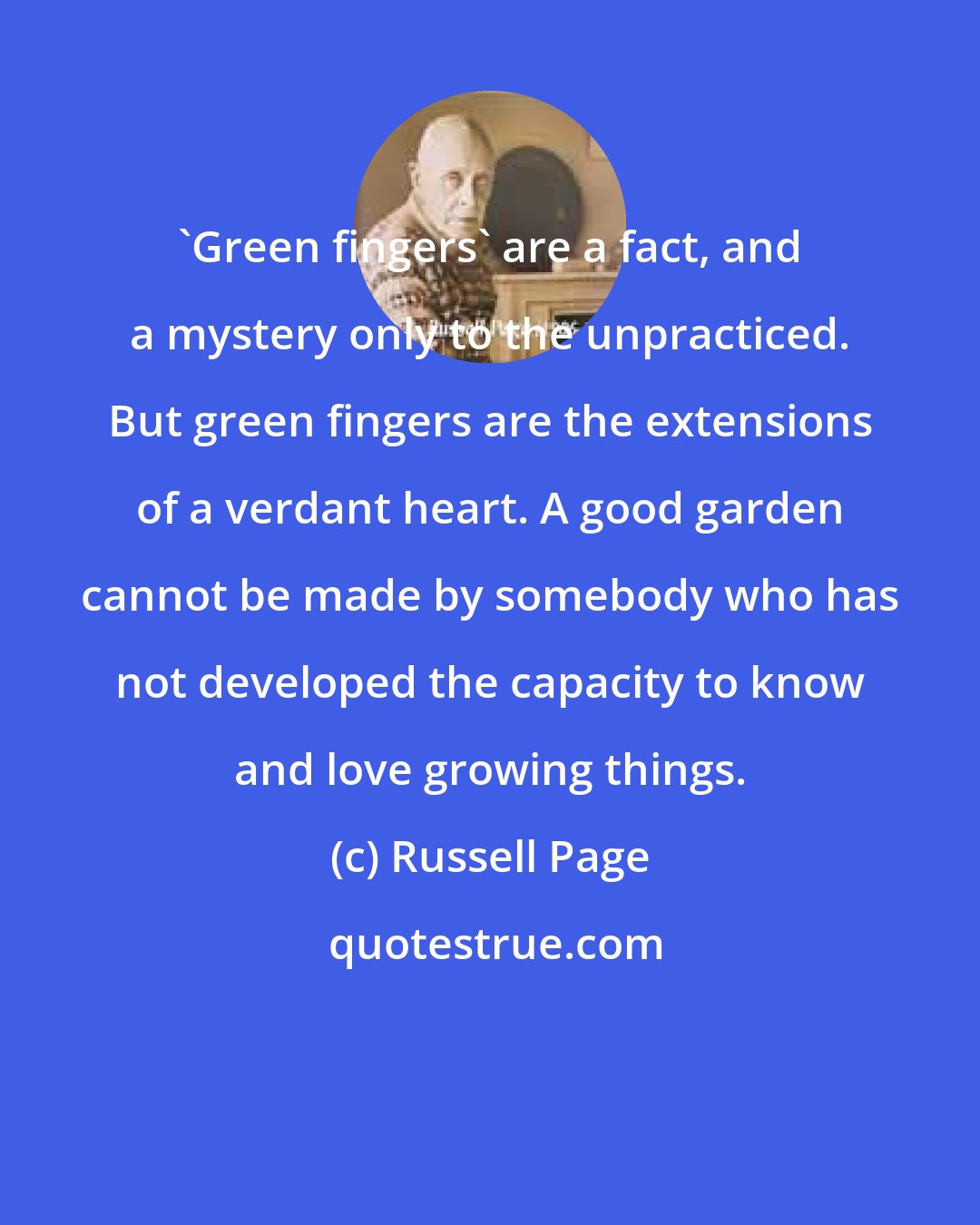 Russell Page: 'Green fingers' are a fact, and a mystery only to the unpracticed. But green fingers are the extensions of a verdant heart. A good garden cannot be made by somebody who has not developed the capacity to know and love growing things.