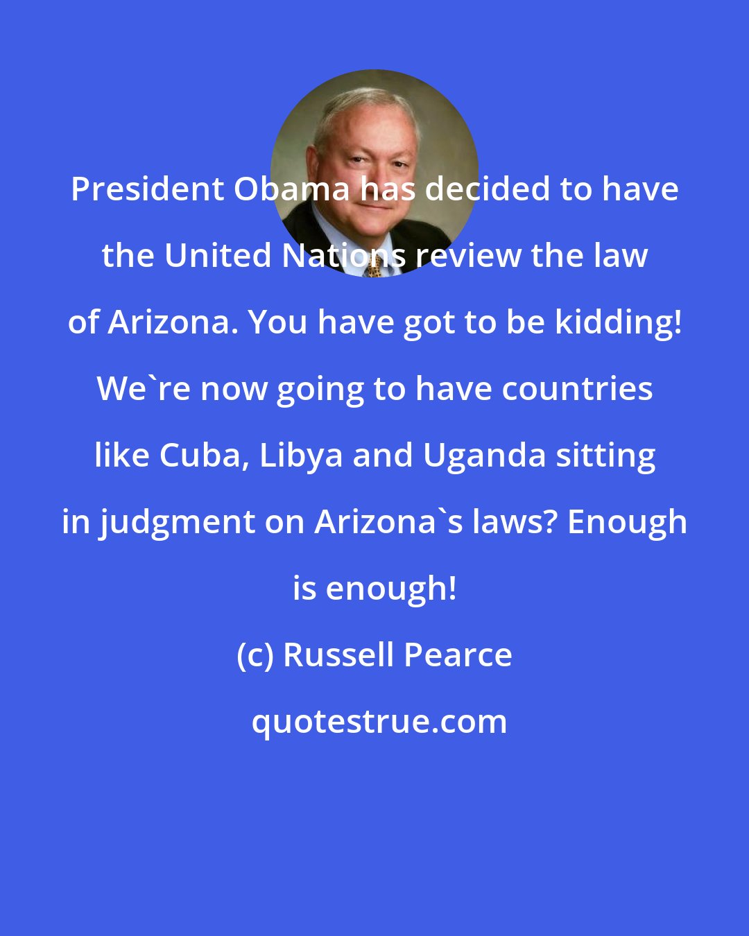 Russell Pearce: President Obama has decided to have the United Nations review the law of Arizona. You have got to be kidding! We're now going to have countries like Cuba, Libya and Uganda sitting in judgment on Arizona's laws? Enough is enough!