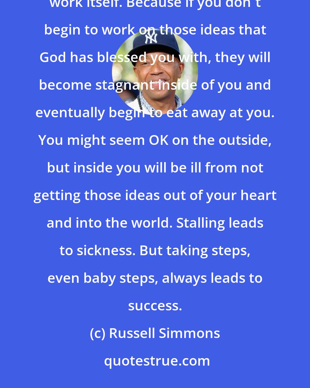 Russell Simmons: The pain that's created by avoiding hard work is actually much worse than any pain created from the actual work itself. Because if you don't begin to work on those ideas that God has blessed you with, they will become stagnant inside of you and eventually begin to eat away at you. You might seem OK on the outside, but inside you will be ill from not getting those ideas out of your heart and into the world. Stalling leads to sickness. But taking steps, even baby steps, always leads to success.
