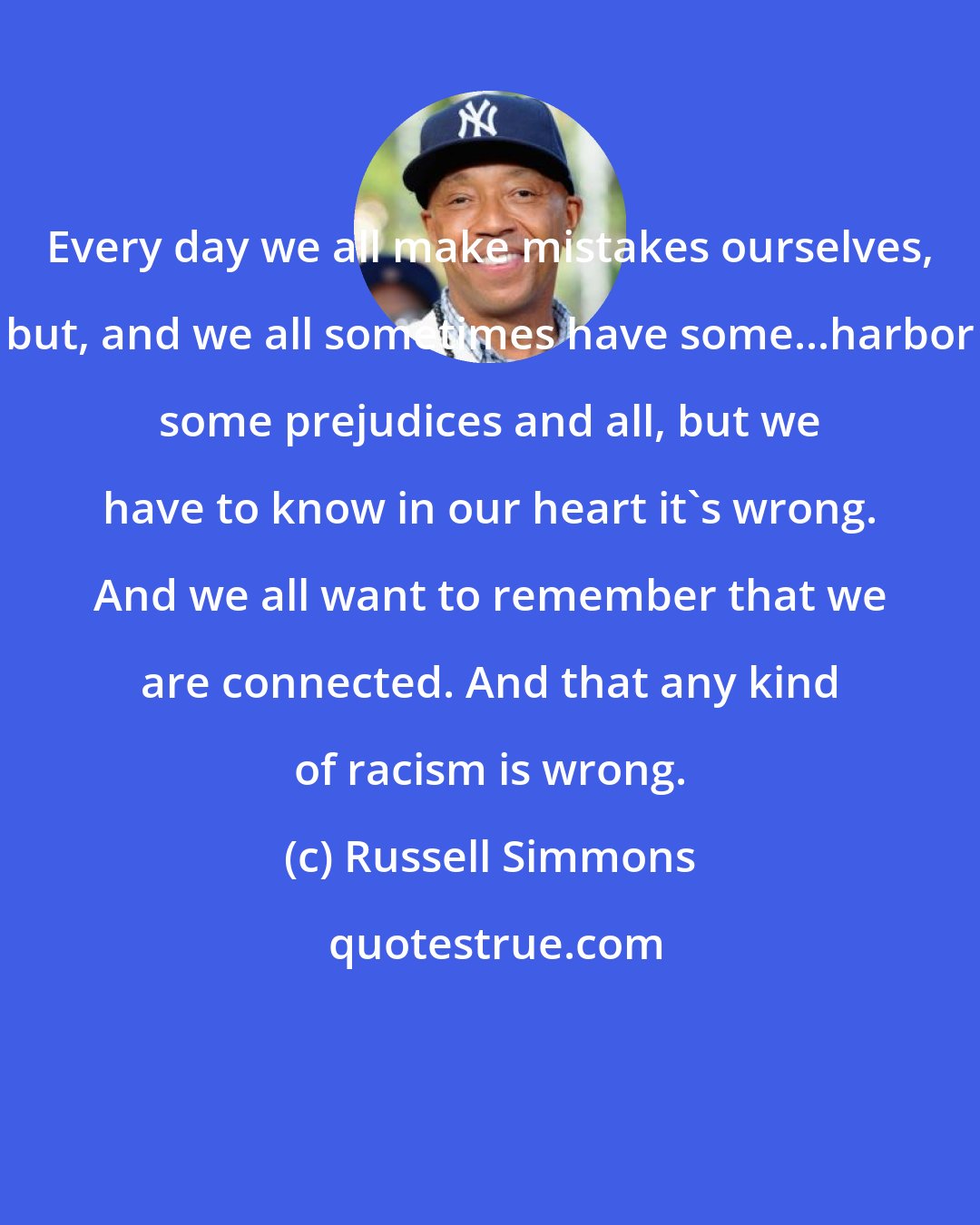 Russell Simmons: Every day we all make mistakes ourselves, but, and we all sometimes have some...harbor some prejudices and all, but we have to know in our heart it's wrong. And we all want to remember that we are connected. And that any kind of racism is wrong.