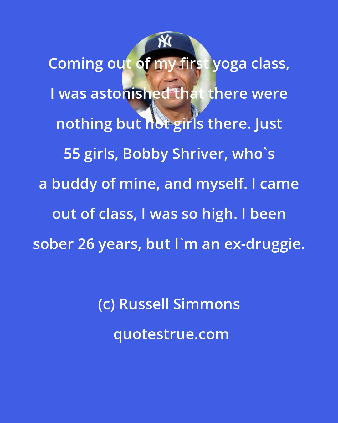 Russell Simmons: Coming out of my first yoga class, I was astonished that there were nothing but hot girls there. Just 55 girls, Bobby Shriver, who's a buddy of mine, and myself. I came out of class, I was so high. I been sober 26 years, but I'm an ex-druggie.