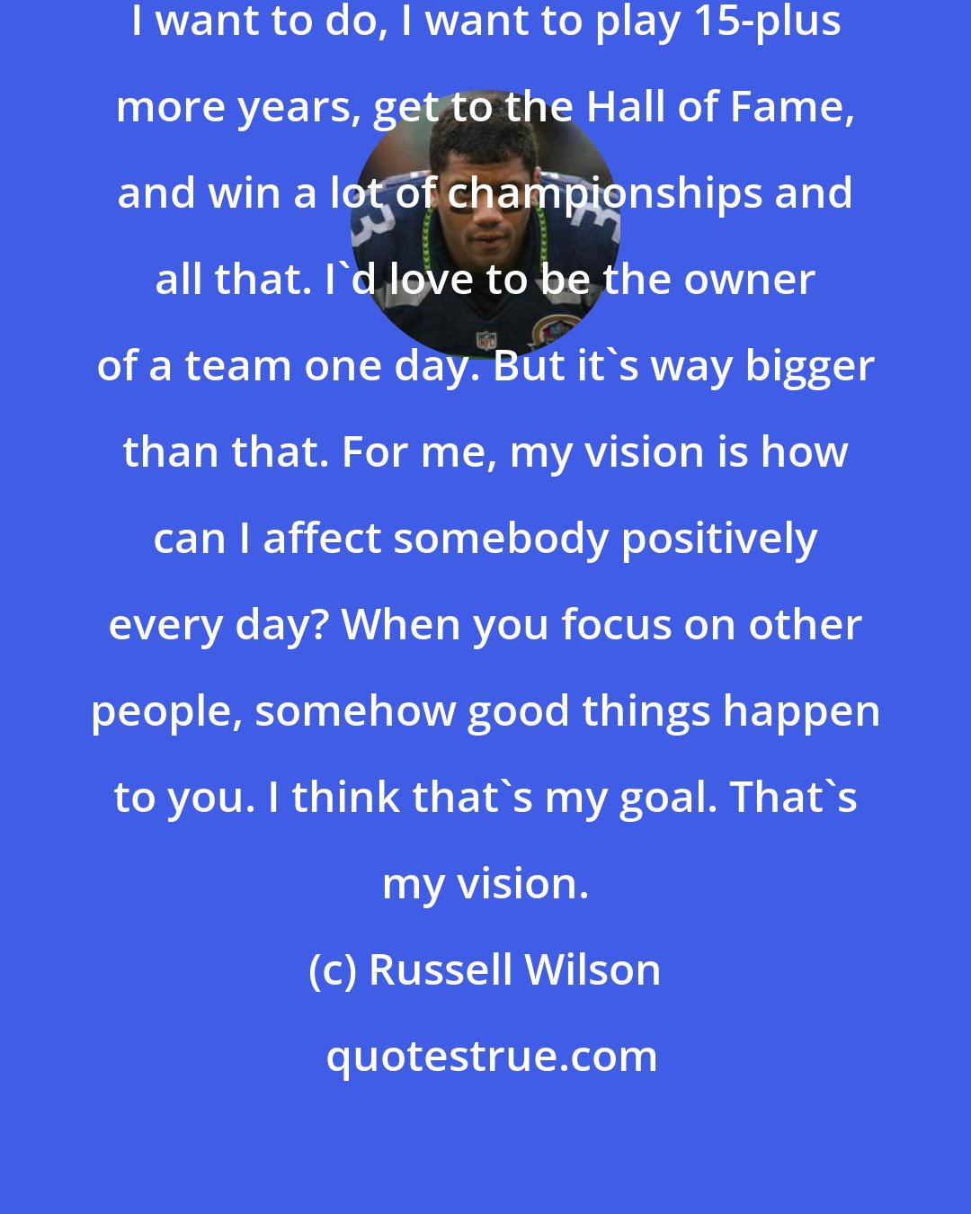 Russell Wilson: In terms of professionally what I want to do, I want to play 15-plus more years, get to the Hall of Fame, and win a lot of championships and all that. I'd love to be the owner of a team one day. But it's way bigger than that. For me, my vision is how can I affect somebody positively every day? When you focus on other people, somehow good things happen to you. I think that's my goal. That's my vision.