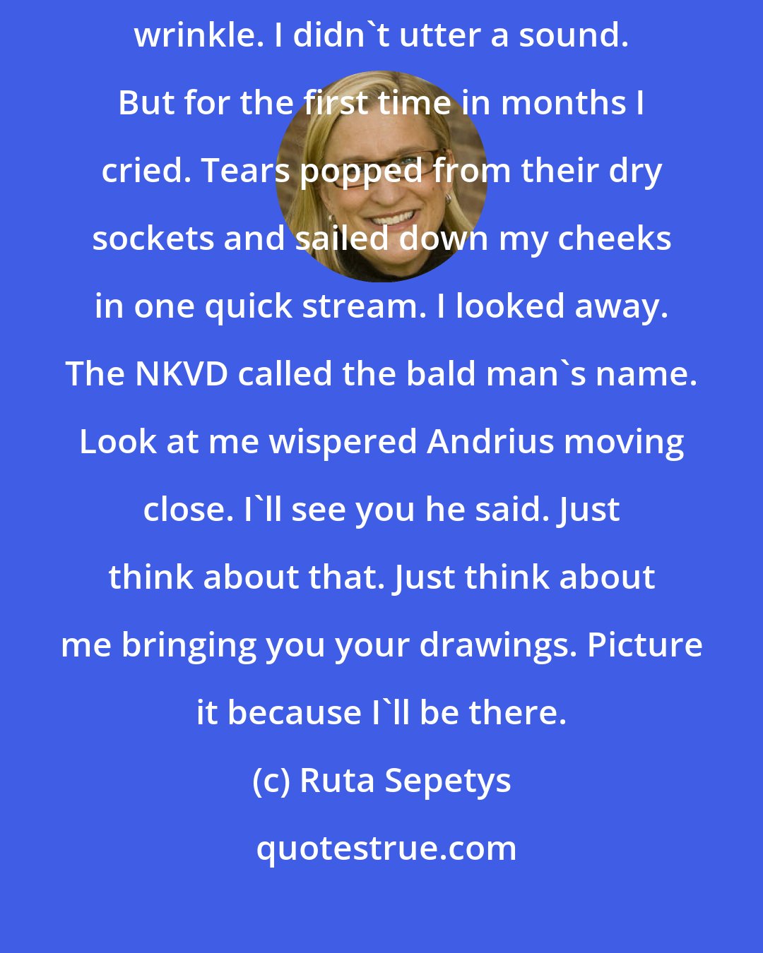 Ruta Sepetys: Andrius turned. His eyes found mine. I'll see you he said. My face didn't wrinkle. I didn't utter a sound. But for the first time in months I cried. Tears popped from their dry sockets and sailed down my cheeks in one quick stream. I looked away. The NKVD called the bald man's name. Look at me wispered Andrius moving close. I'll see you he said. Just think about that. Just think about me bringing you your drawings. Picture it because I'll be there.