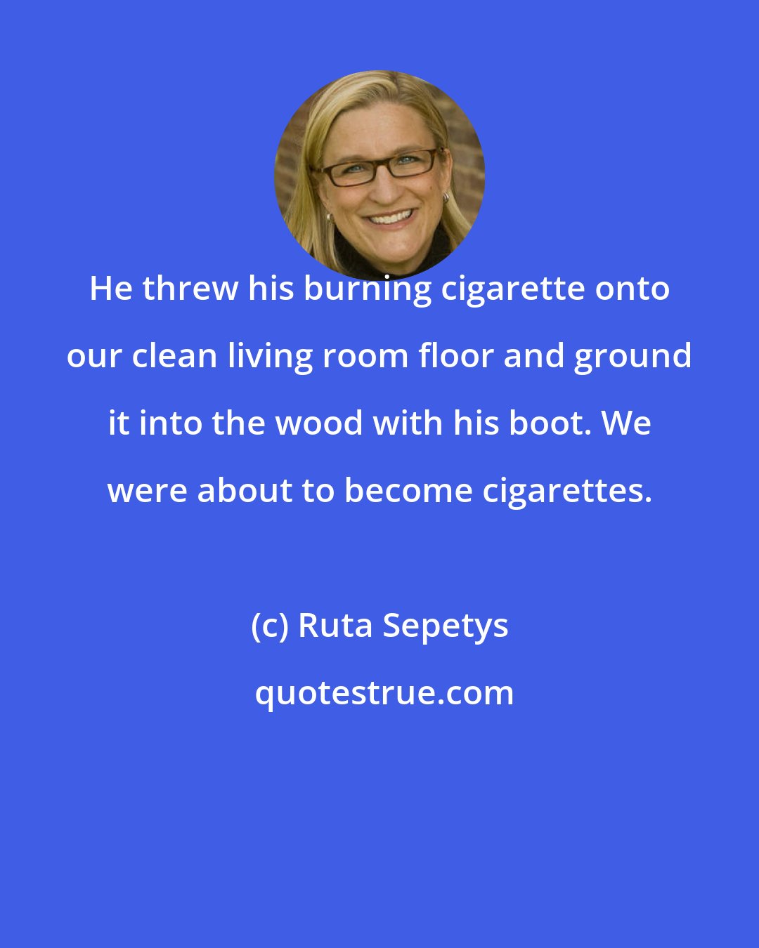 Ruta Sepetys: He threw his burning cigarette onto our clean living room floor and ground it into the wood with his boot. We were about to become cigarettes.