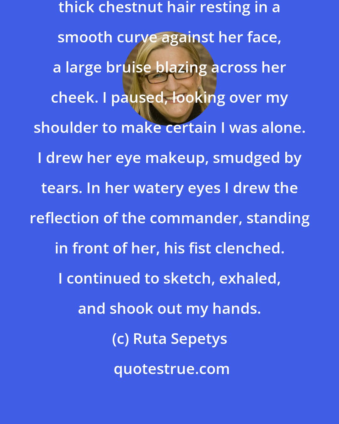 Ruta Sepetys: My breathing slowed. I shaded her thick chestnut hair resting in a smooth curve against her face, a large bruise blazing across her cheek. I paused, looking over my shoulder to make certain I was alone. I drew her eye makeup, smudged by tears. In her watery eyes I drew the reflection of the commander, standing in front of her, his fist clenched. I continued to sketch, exhaled, and shook out my hands.