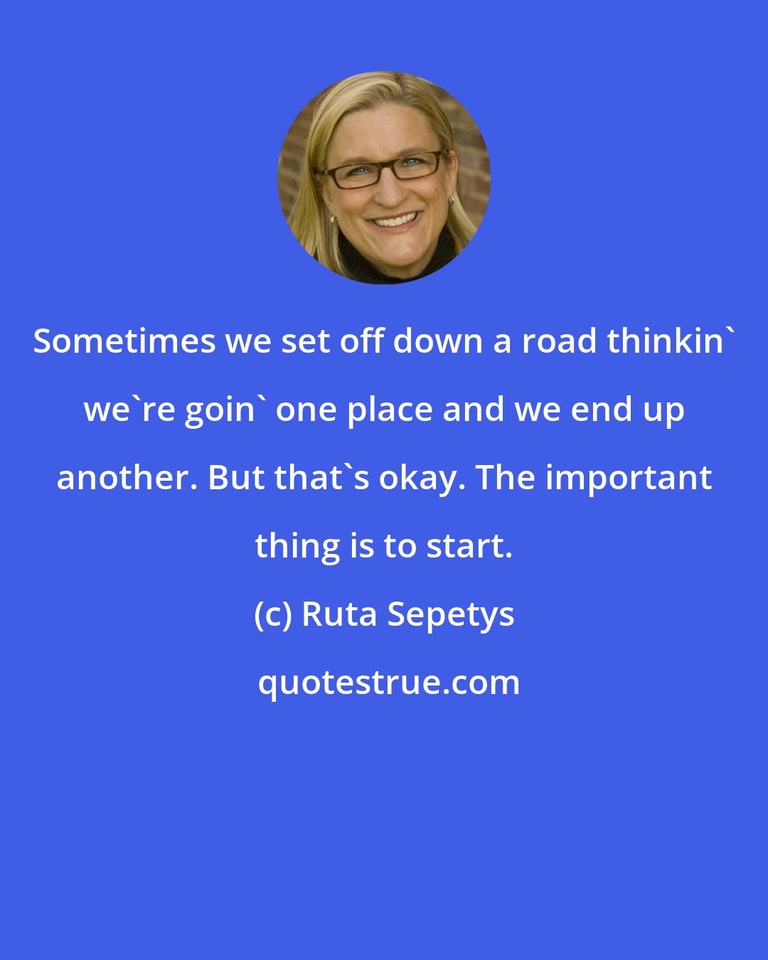 Ruta Sepetys: Sometimes we set off down a road thinkin' we're goin' one place and we end up another. But that's okay. The important thing is to start.
