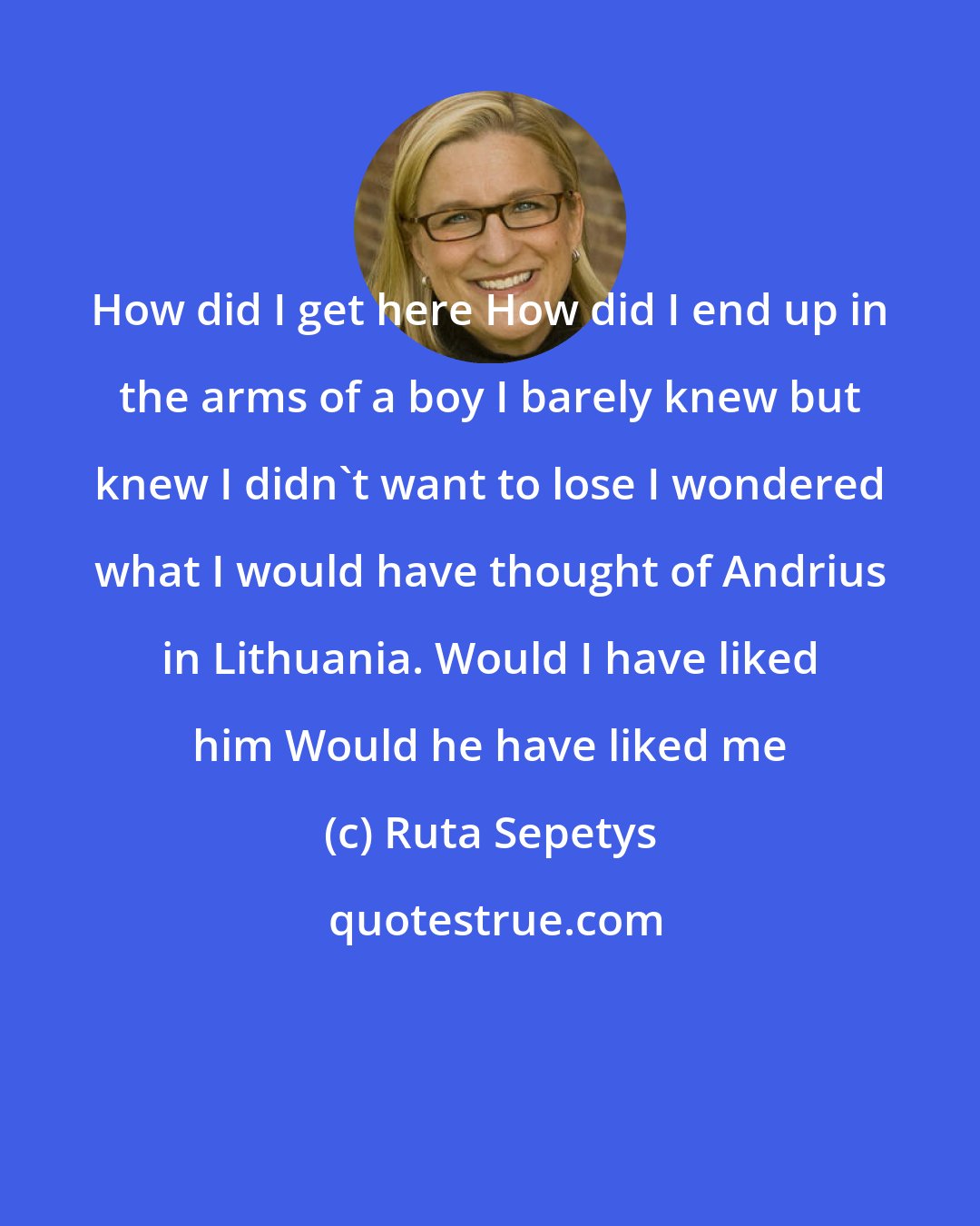 Ruta Sepetys: How did I get here How did I end up in the arms of a boy I barely knew but knew I didn't want to lose I wondered what I would have thought of Andrius in Lithuania. Would I have liked him Would he have liked me