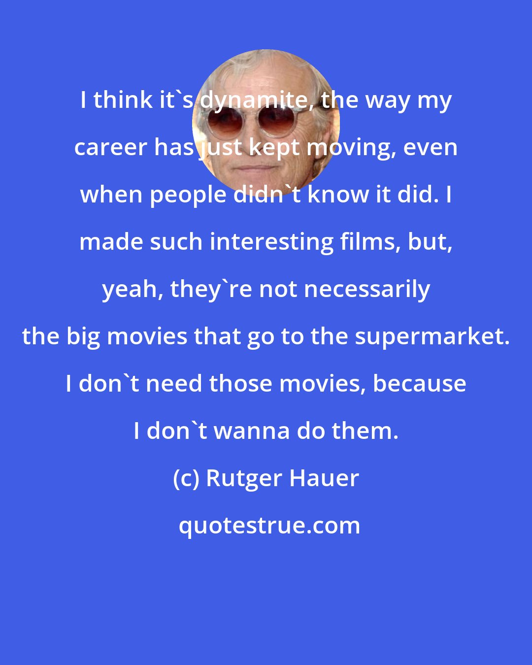 Rutger Hauer: I think it's dynamite, the way my career has just kept moving, even when people didn't know it did. I made such interesting films, but, yeah, they're not necessarily the big movies that go to the supermarket. I don't need those movies, because I don't wanna do them.