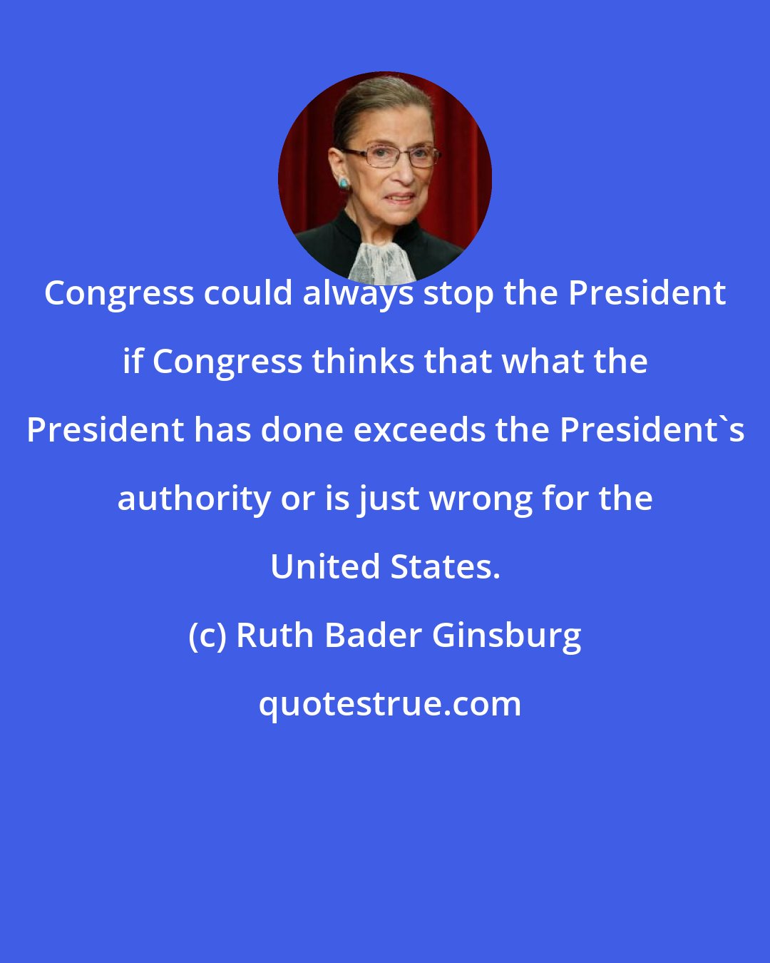 Ruth Bader Ginsburg: Congress could always stop the President if Congress thinks that what the President has done exceeds the President's authority or is just wrong for the United States.