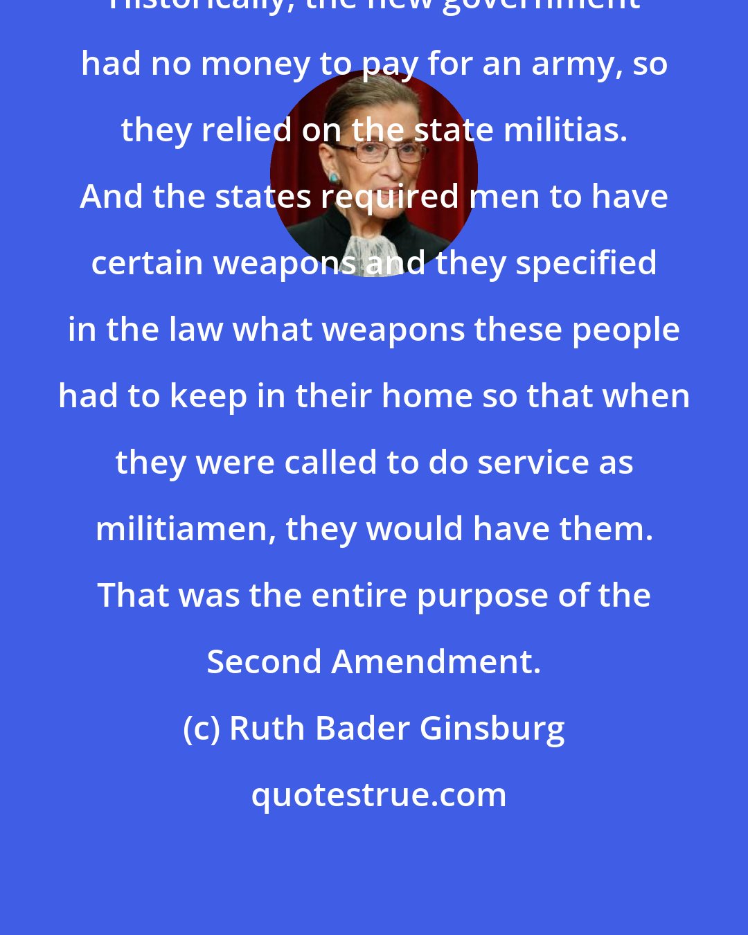 Ruth Bader Ginsburg: Historically, the new government had no money to pay for an army, so they relied on the state militias. And the states required men to have certain weapons and they specified in the law what weapons these people had to keep in their home so that when they were called to do service as militiamen, they would have them. That was the entire purpose of the Second Amendment.