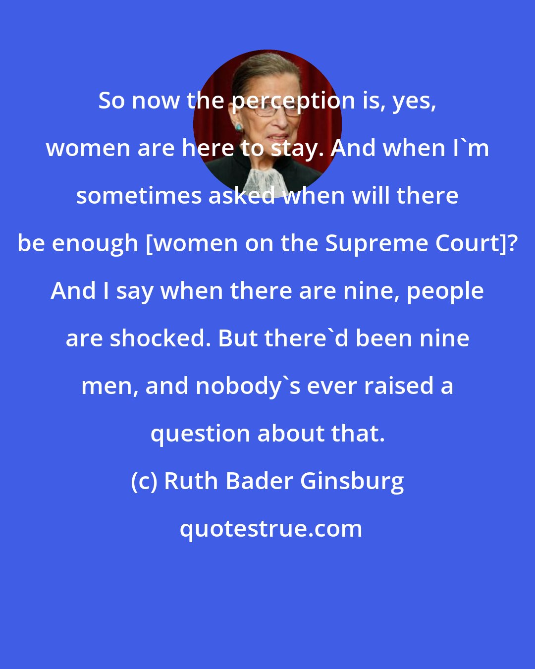 Ruth Bader Ginsburg: So now the perception is, yes, women are here to stay. And when I'm sometimes asked when will there be enough [women on the Supreme Court]? And I say when there are nine, people are shocked. But there'd been nine men, and nobody's ever raised a question about that.