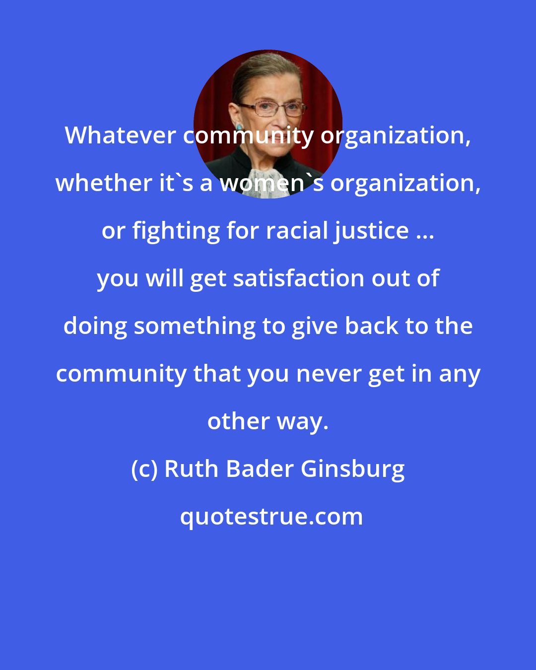 Ruth Bader Ginsburg: Whatever community organization, whether it's a women's organization, or fighting for racial justice ... you will get satisfaction out of doing something to give back to the community that you never get in any other way.