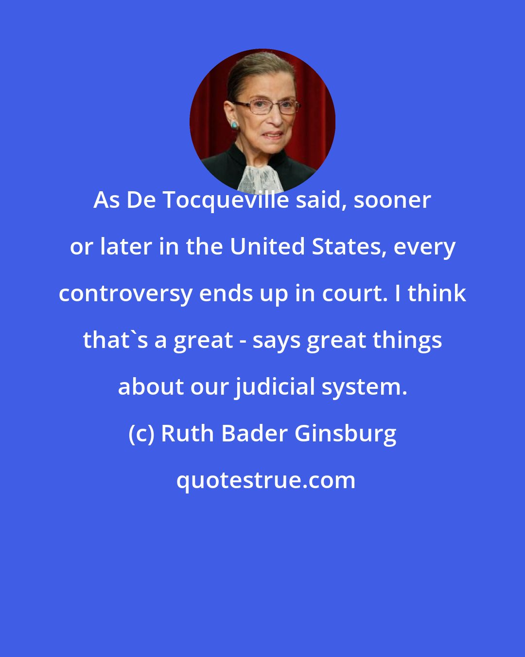 Ruth Bader Ginsburg: As De Tocqueville said, sooner or later in the United States, every controversy ends up in court. I think that's a great - says great things about our judicial system.