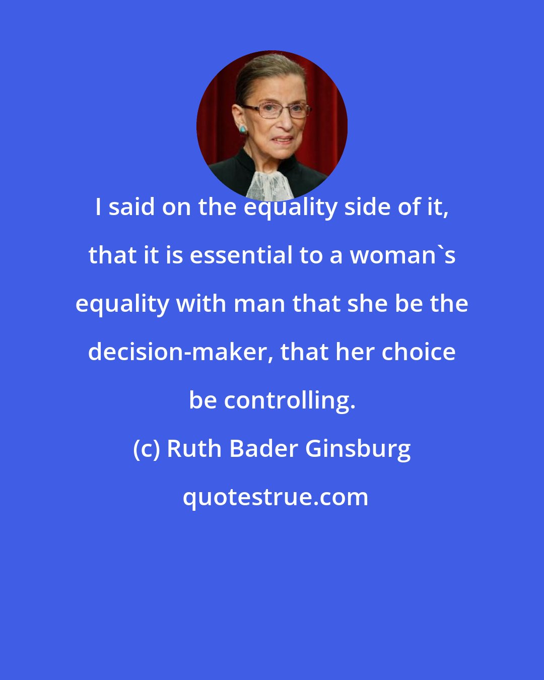 Ruth Bader Ginsburg: I said on the equality side of it, that it is essential to a woman's equality with man that she be the decision-maker, that her choice be controlling.