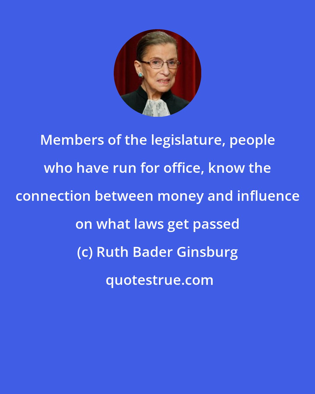 Ruth Bader Ginsburg: Members of the legislature, people who have run for office, know the connection between money and influence on what laws get passed