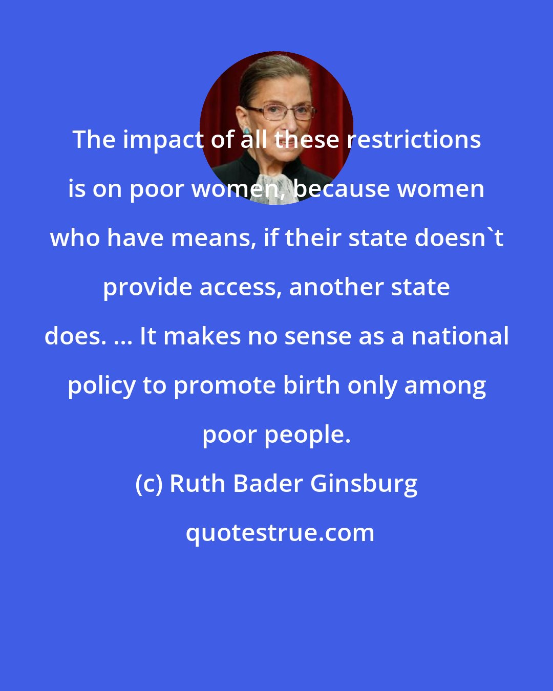 Ruth Bader Ginsburg: The impact of all these restrictions is on poor women, because women who have means, if their state doesn't provide access, another state does. ... It makes no sense as a national policy to promote birth only among poor people.