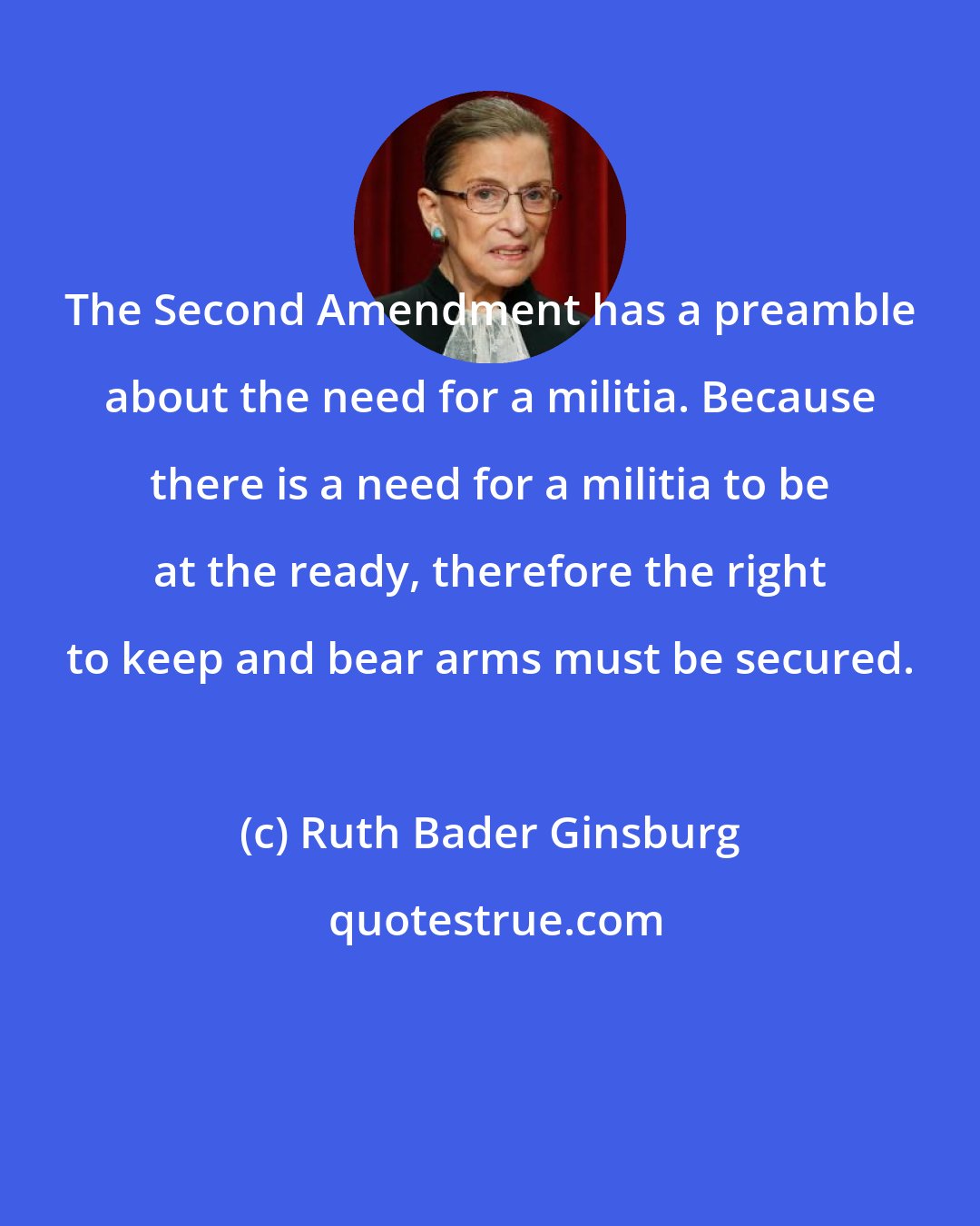 Ruth Bader Ginsburg: The Second Amendment has a preamble about the need for a militia. Because there is a need for a militia to be at the ready, therefore the right to keep and bear arms must be secured.