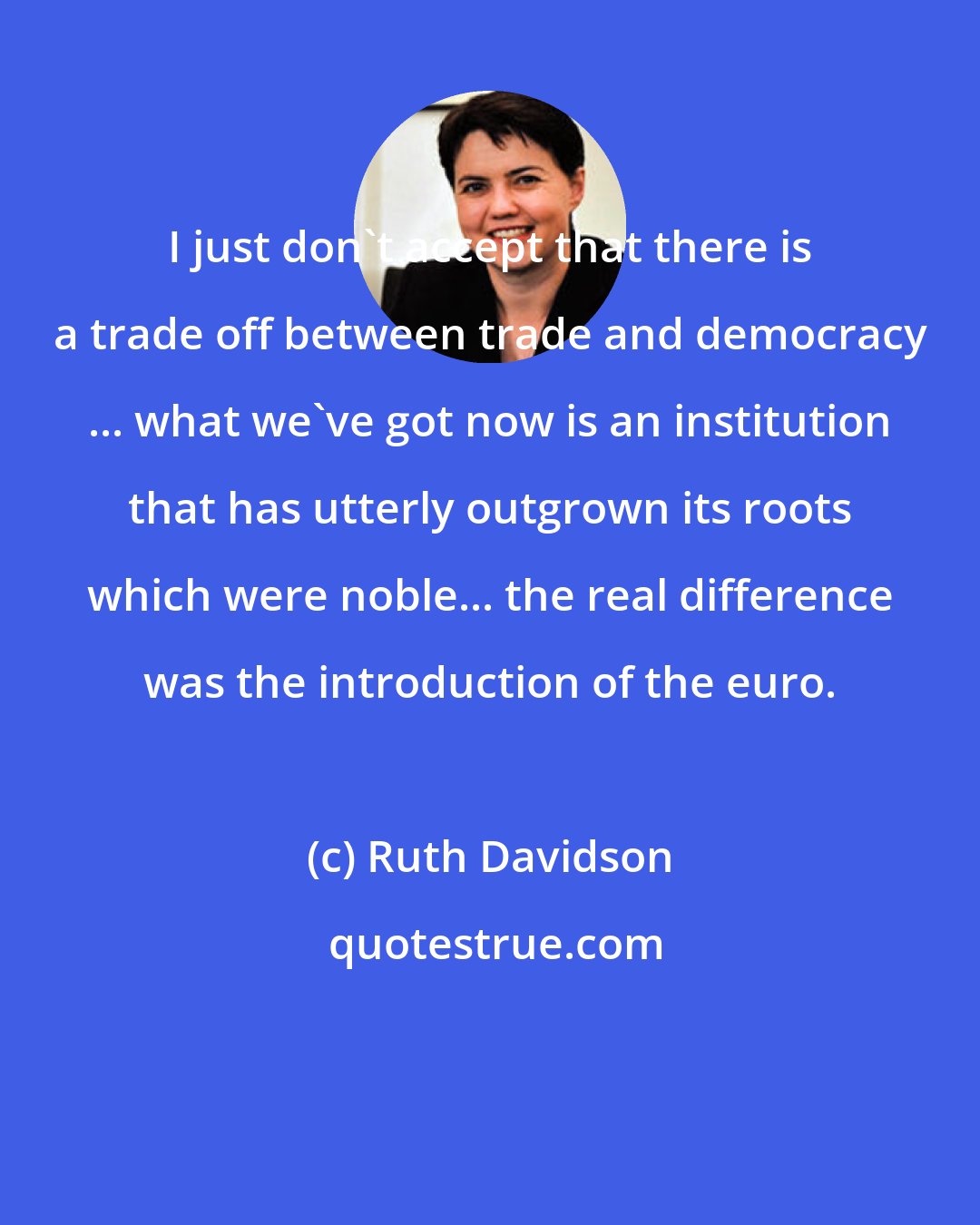 Ruth Davidson: I just don't accept that there is a trade off between trade and democracy ... what we've got now is an institution that has utterly outgrown its roots which were noble... the real difference was the introduction of the euro.
