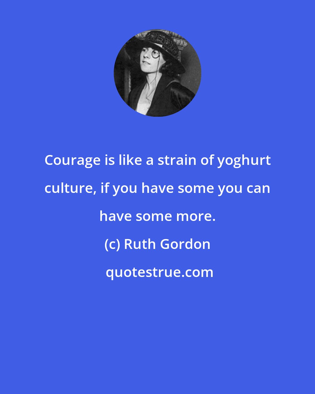 Ruth Gordon: Courage is like a strain of yoghurt culture, if you have some you can have some more.