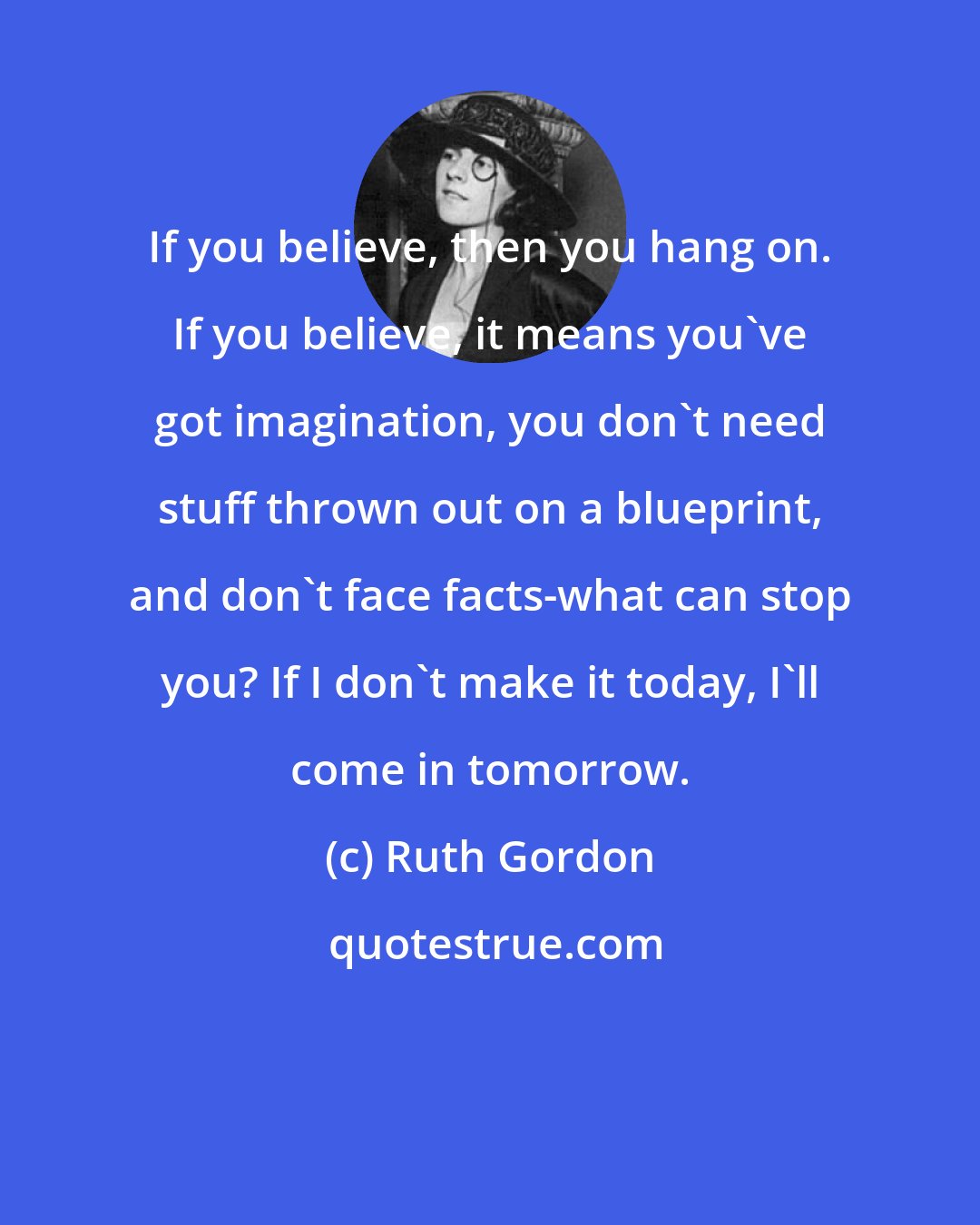 Ruth Gordon: If you believe, then you hang on. If you believe, it means you've got imagination, you don't need stuff thrown out on a blueprint, and don't face facts-what can stop you? If I don't make it today, I'll come in tomorrow.