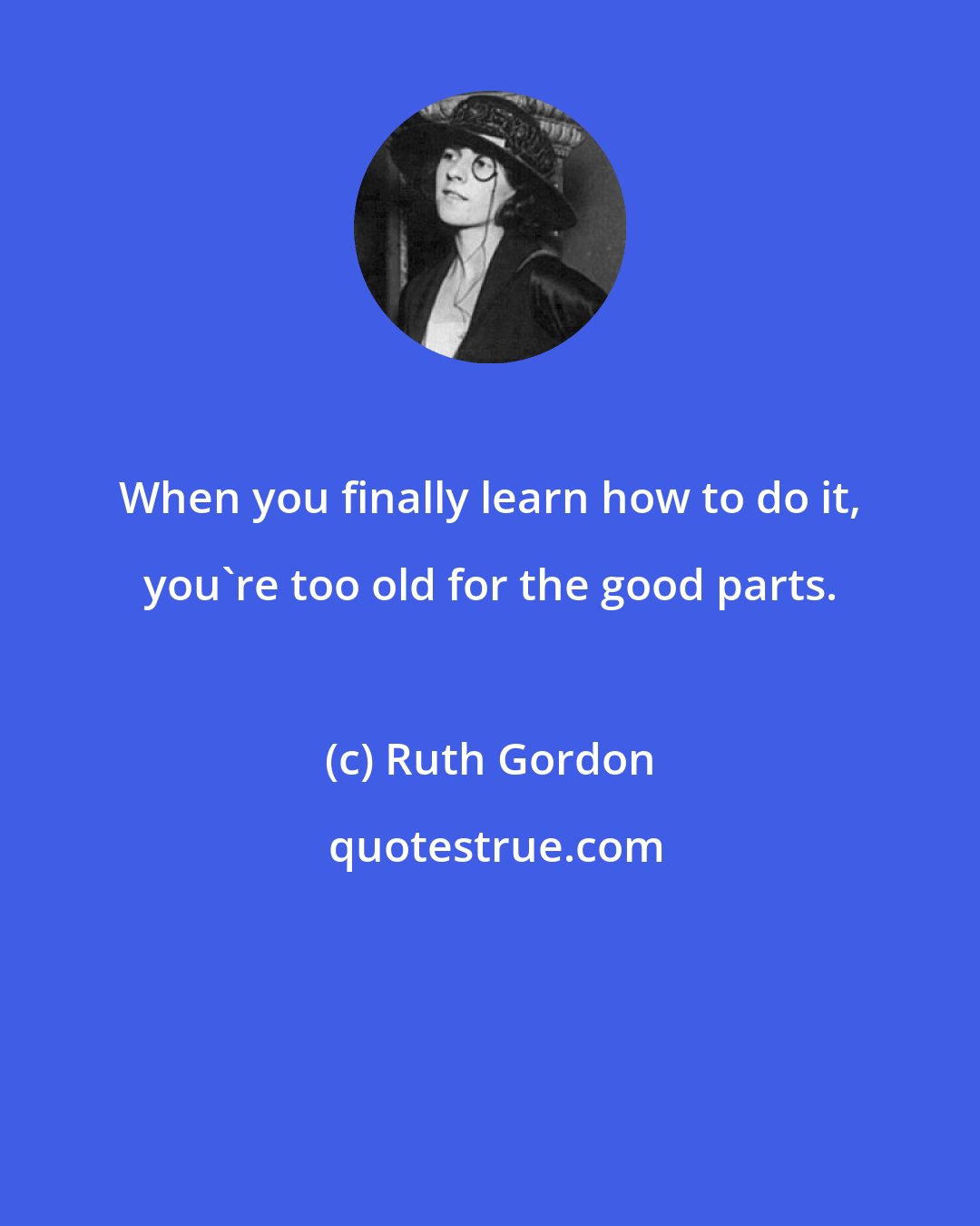 Ruth Gordon: When you finally learn how to do it, you're too old for the good parts.