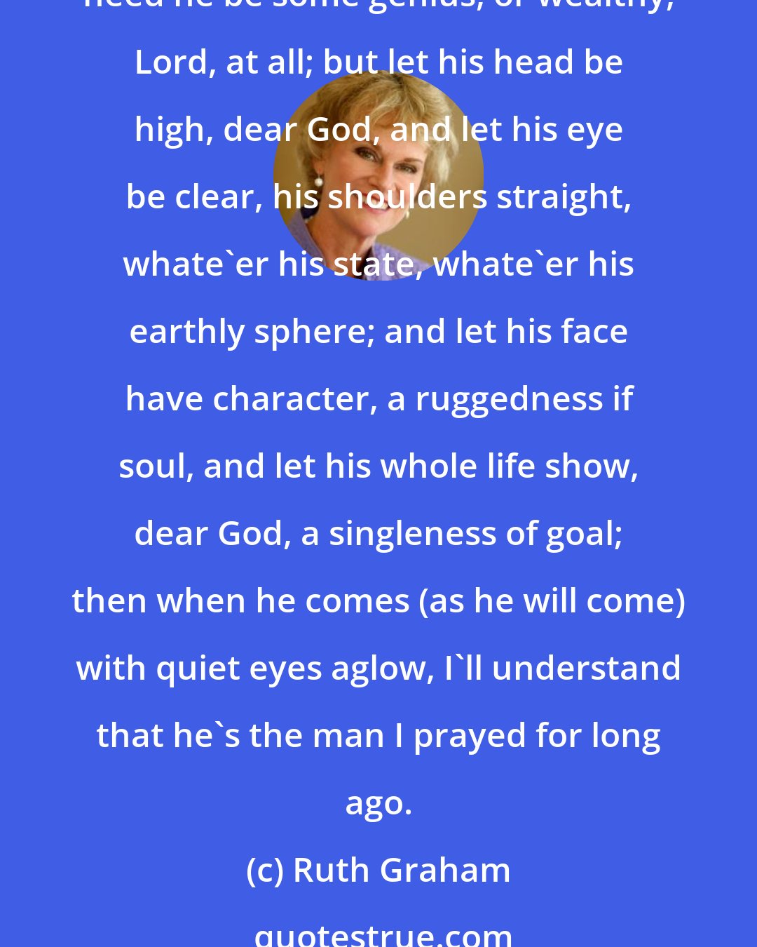 Ruth Graham: Dear God, I prayed, all unafraid (as we're inclined to do), I do not need a handsome man but let him be like You; I do not need one big and strong nor yet so very tall, nor need he be some genius, or wealthy, Lord, at all; but let his head be high, dear God, and let his eye be clear, his shoulders straight, whate'er his state, whate'er his earthly sphere; and let his face have character, a ruggedness if soul, and let his whole life show, dear God, a singleness of goal; then when he comes (as he will come) with quiet eyes aglow, I'll understand that he's the man I prayed for long ago.