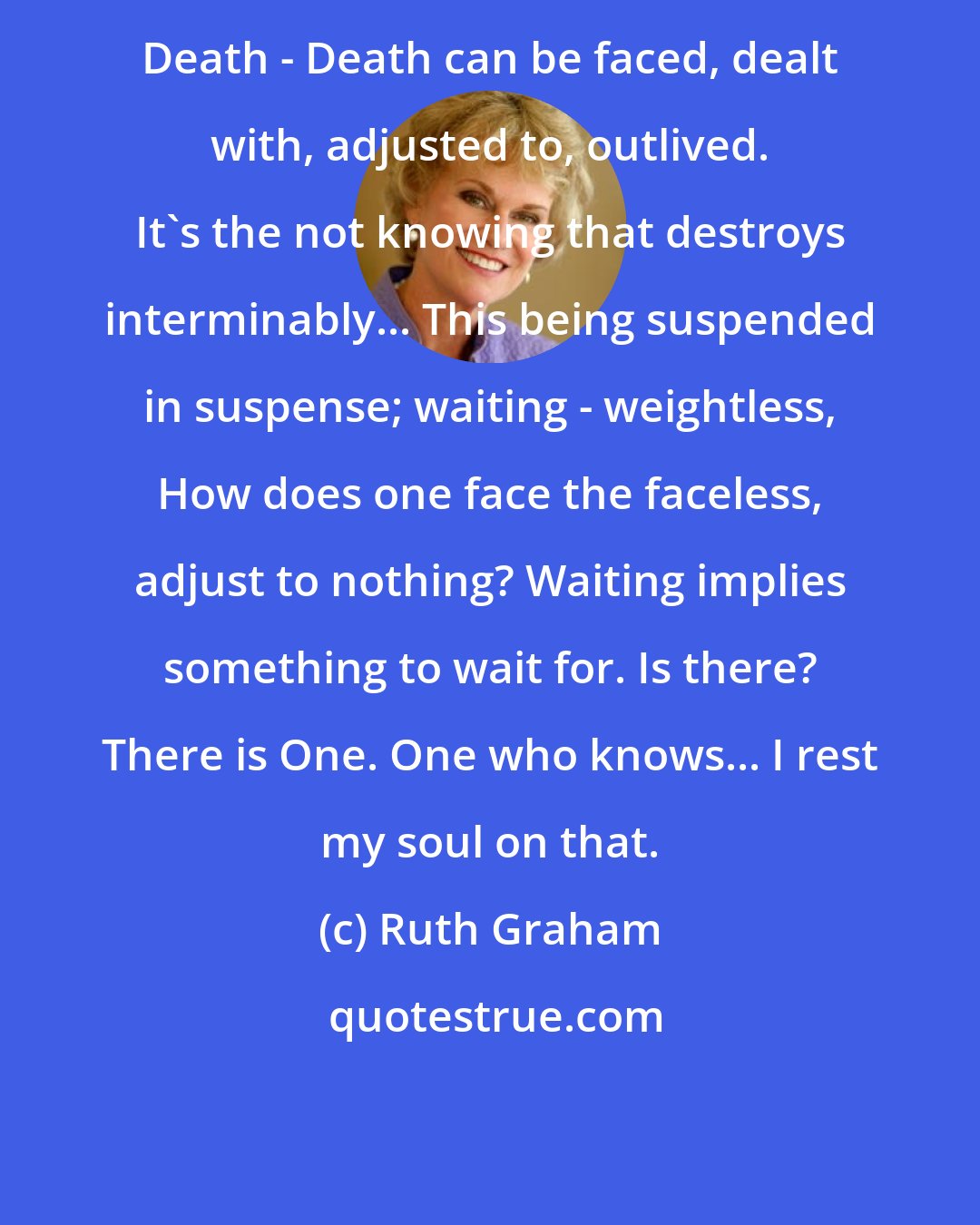 Ruth Graham: Death - Death can be faced, dealt with, adjusted to, outlived. It's the not knowing that destroys interminably... This being suspended in suspense; waiting - weightless, How does one face the faceless, adjust to nothing? Waiting implies something to wait for. Is there? There is One. One who knows... I rest my soul on that.