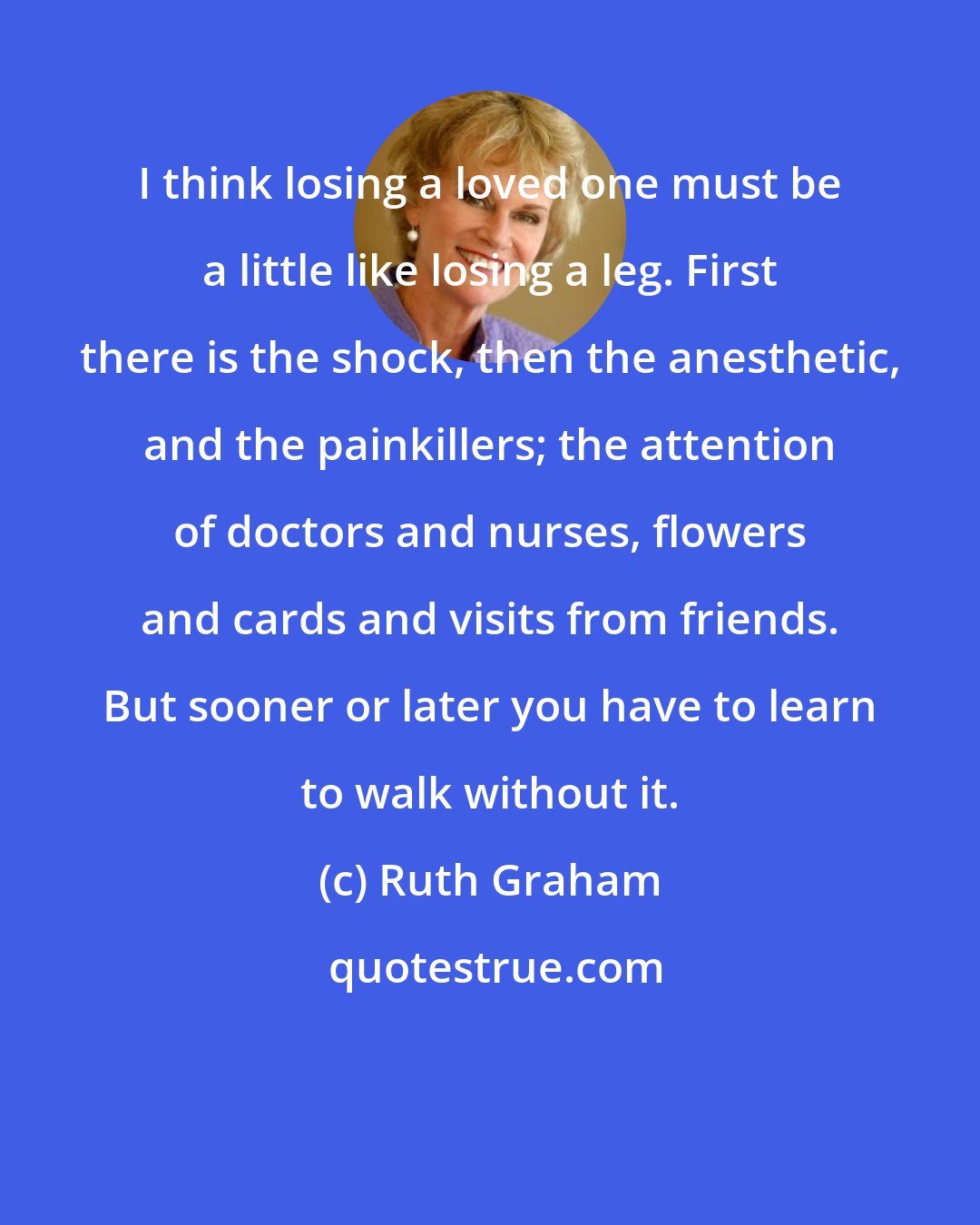 Ruth Graham: I think losing a loved one must be a little like losing a leg. First there is the shock, then the anesthetic, and the painkillers; the attention of doctors and nurses, flowers and cards and visits from friends. But sooner or later you have to learn to walk without it.