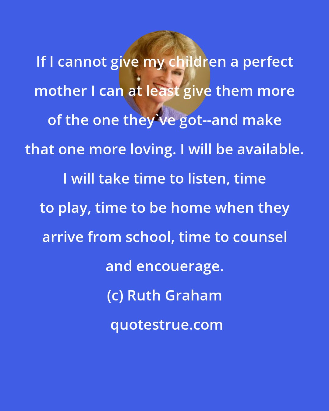 Ruth Graham: If I cannot give my children a perfect mother I can at least give them more of the one they've got--and make that one more loving. I will be available. I will take time to listen, time to play, time to be home when they arrive from school, time to counsel and encouerage.