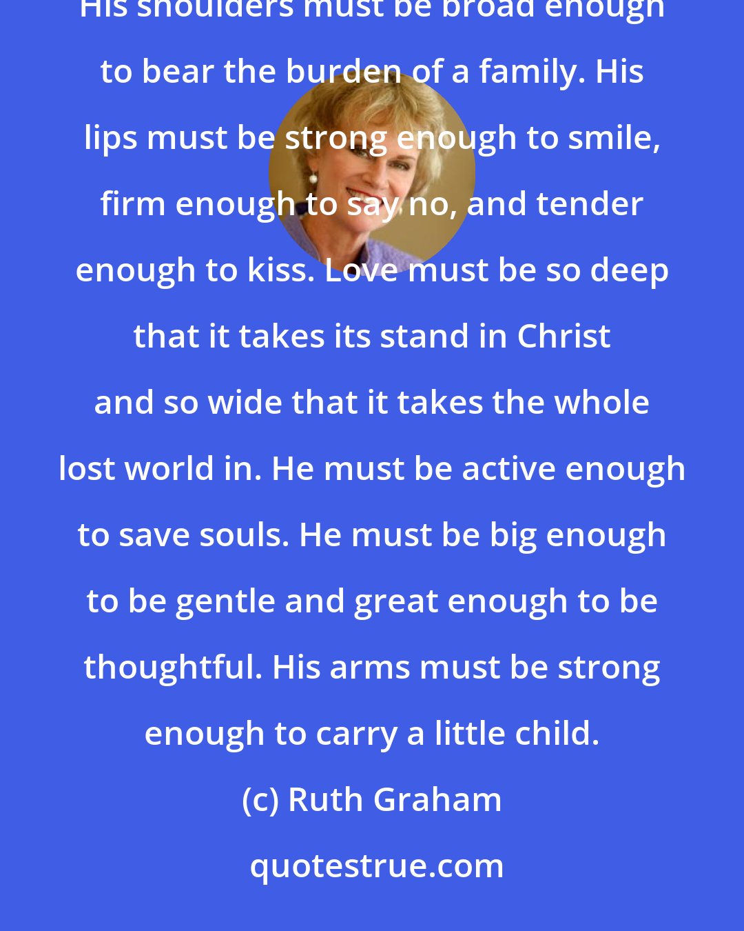 Ruth Graham: If I marry: He must be so tall that when he is on his knees, as one has said he reaches all the way to heaven. His shoulders must be broad enough to bear the burden of a family. His lips must be strong enough to smile, firm enough to say no, and tender enough to kiss. Love must be so deep that it takes its stand in Christ and so wide that it takes the whole lost world in. He must be active enough to save souls. He must be big enough to be gentle and great enough to be thoughtful. His arms must be strong enough to carry a little child.