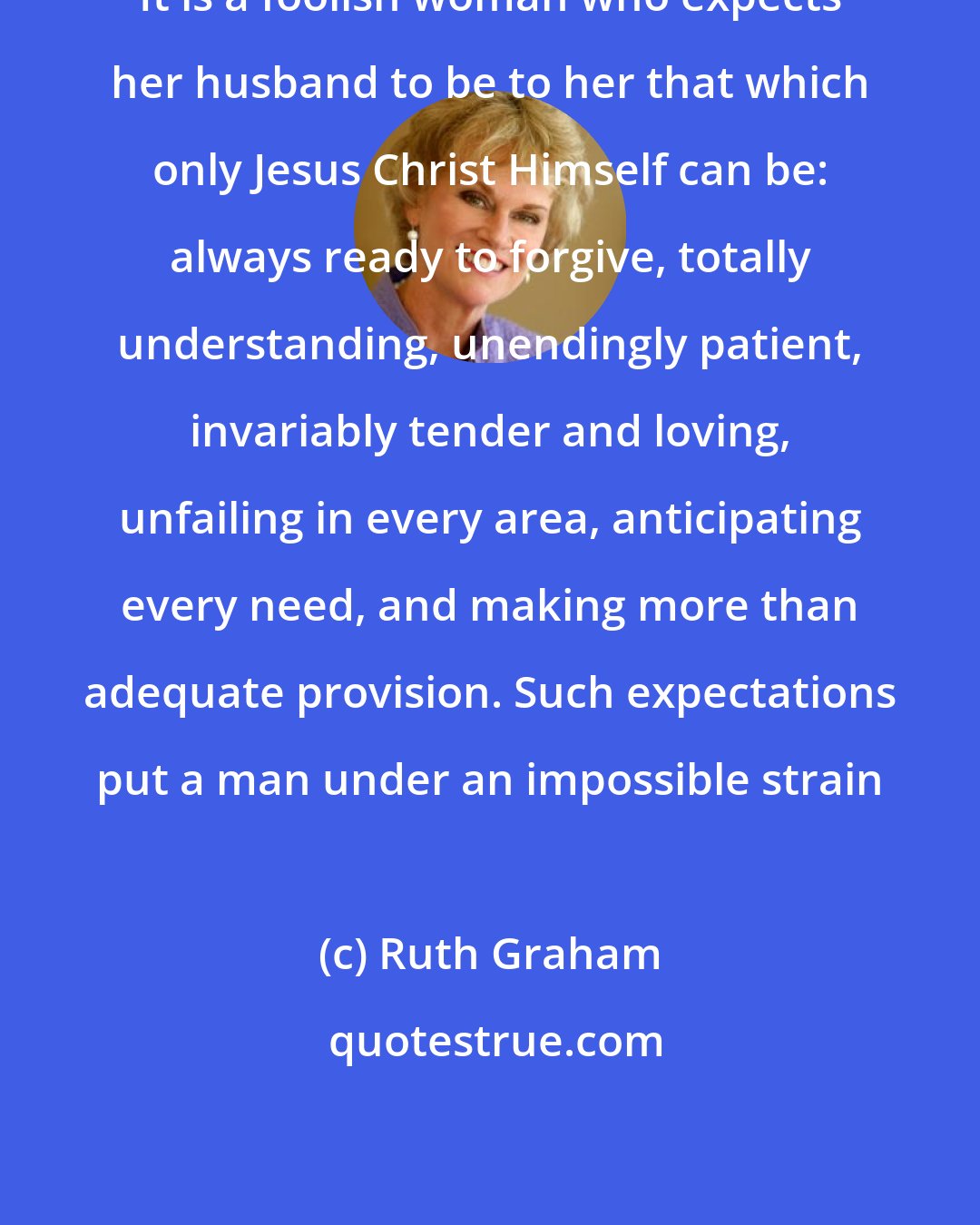 Ruth Graham: It is a foolish woman who expects her husband to be to her that which only Jesus Christ Himself can be: always ready to forgive, totally understanding, unendingly patient, invariably tender and loving, unfailing in every area, anticipating every need, and making more than adequate provision. Such expectations put a man under an impossible strain