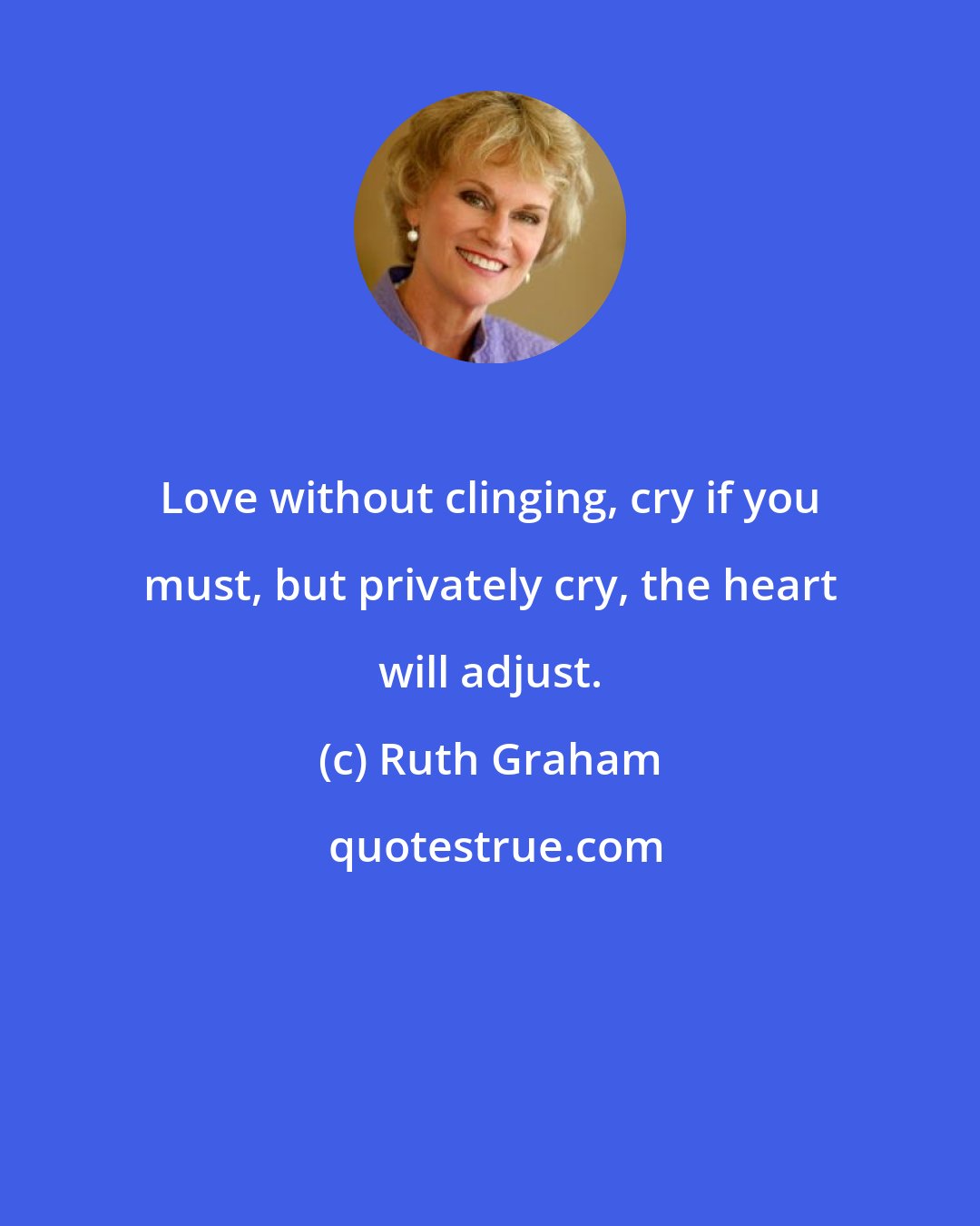 Ruth Graham: Love without clinging, cry if you must, but privately cry, the heart will adjust.