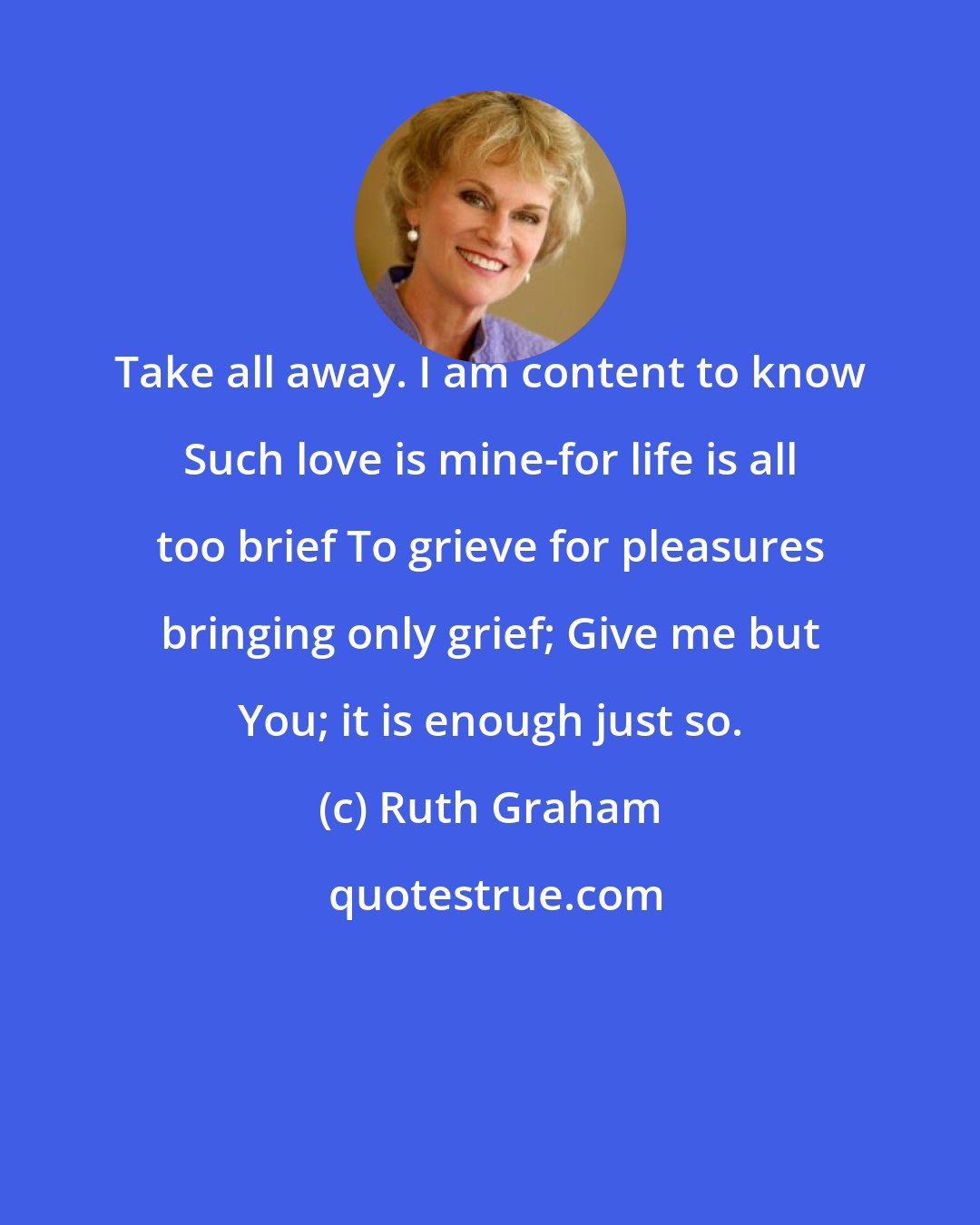 Ruth Graham: Take all away. I am content to know Such love is mine-for life is all too brief To grieve for pleasures bringing only grief; Give me but You; it is enough just so.