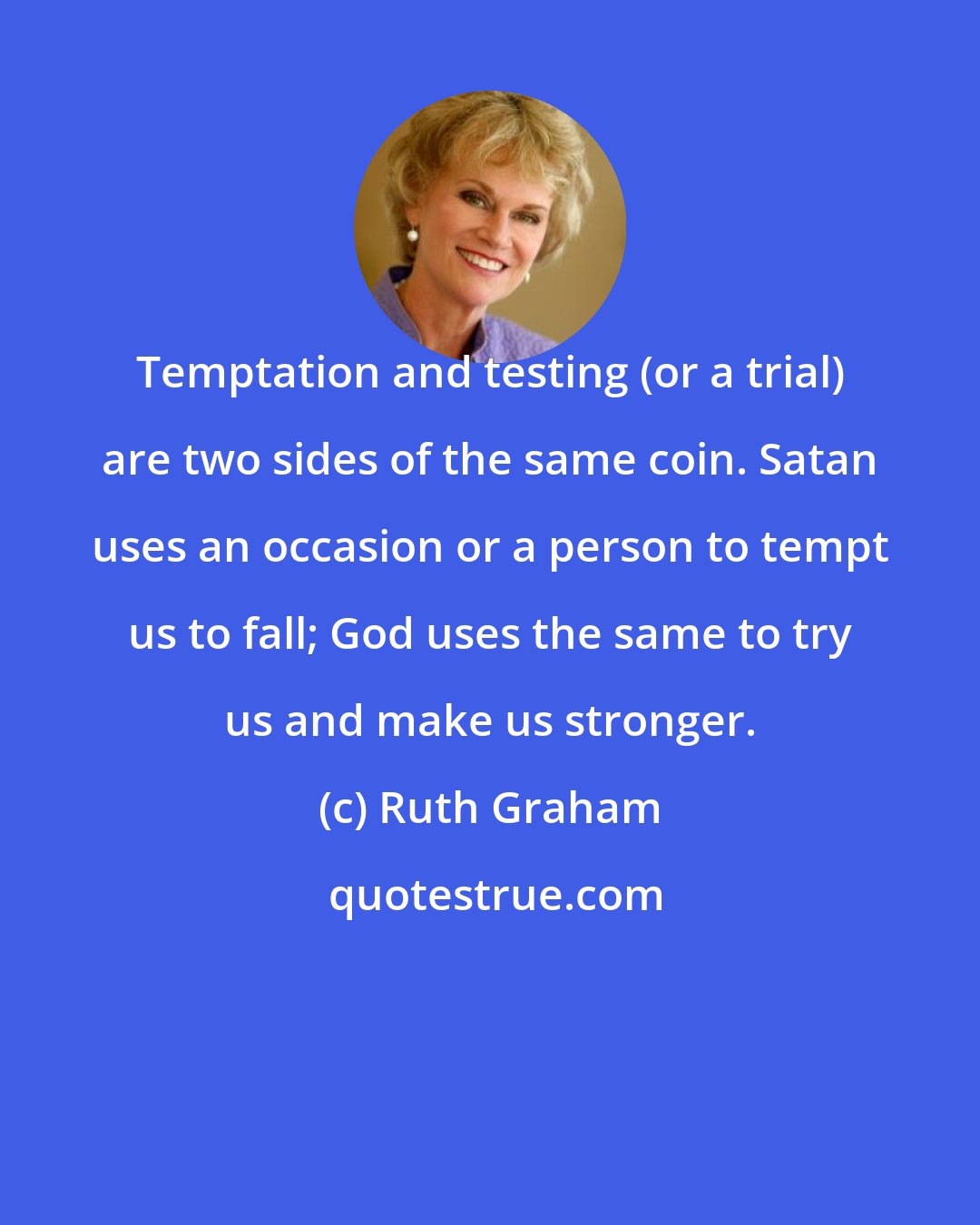 Ruth Graham: Temptation and testing (or a trial) are two sides of the same coin. Satan uses an occasion or a person to tempt us to fall; God uses the same to try us and make us stronger.