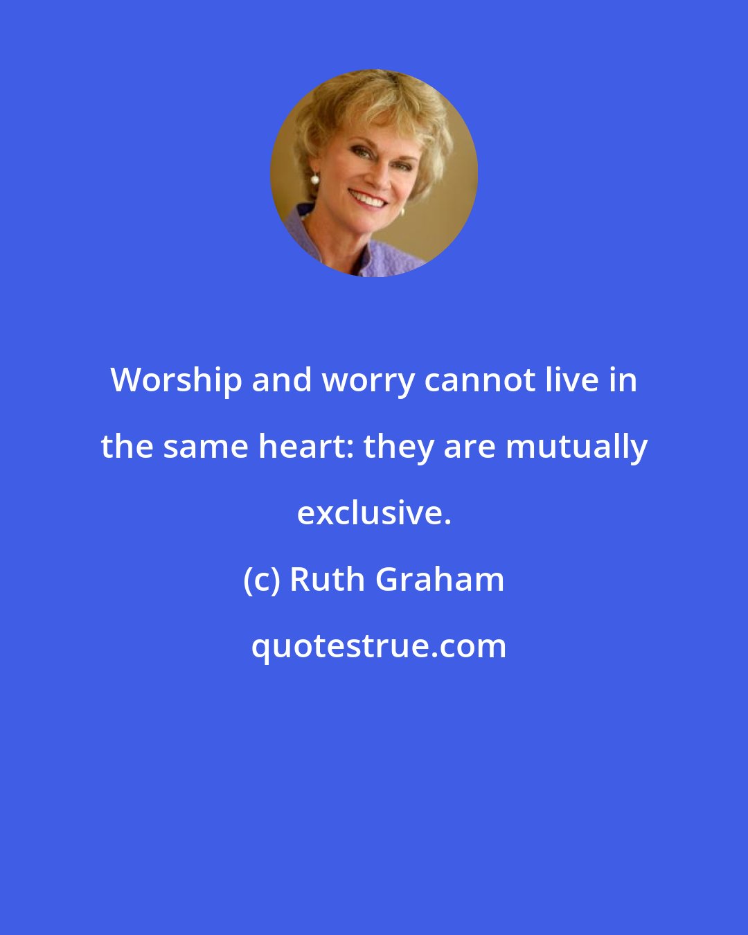 Ruth Graham: Worship and worry cannot live in the same heart: they are mutually exclusive.