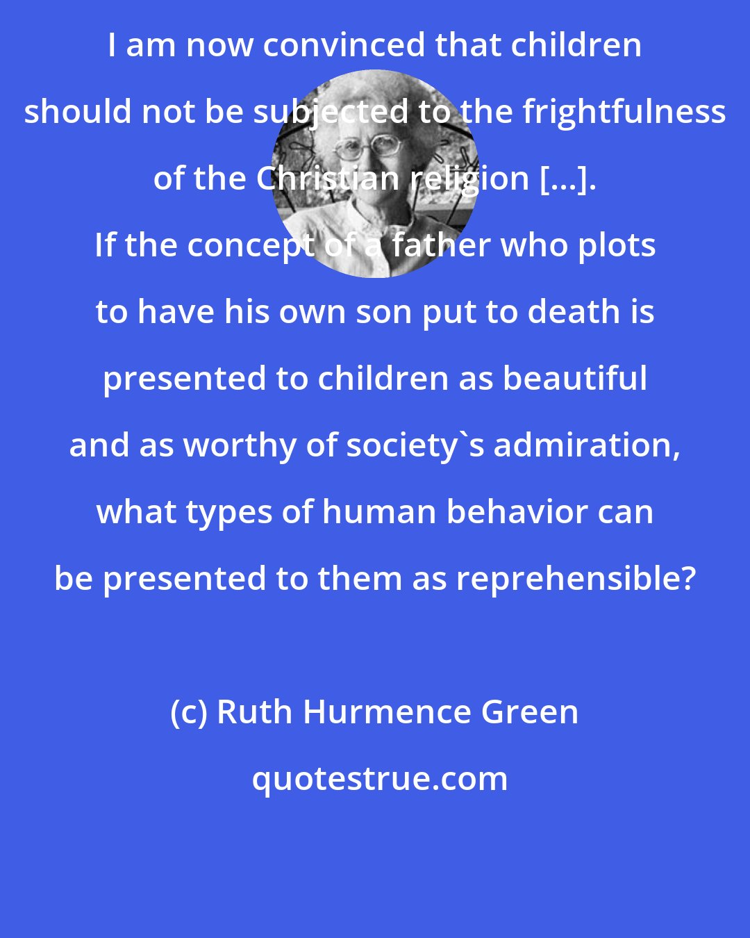 Ruth Hurmence Green: I am now convinced that children should not be subjected to the frightfulness of the Christian religion [...]. If the concept of a father who plots to have his own son put to death is presented to children as beautiful and as worthy of society's admiration, what types of human behavior can be presented to them as reprehensible?