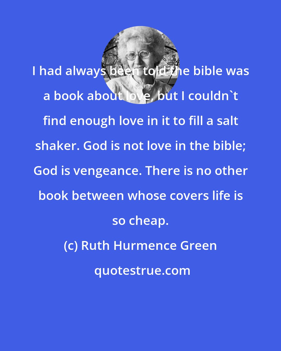 Ruth Hurmence Green: I had always been told the bible was a book about love, but I couldn't find enough love in it to fill a salt shaker. God is not love in the bible; God is vengeance. There is no other book between whose covers life is so cheap.