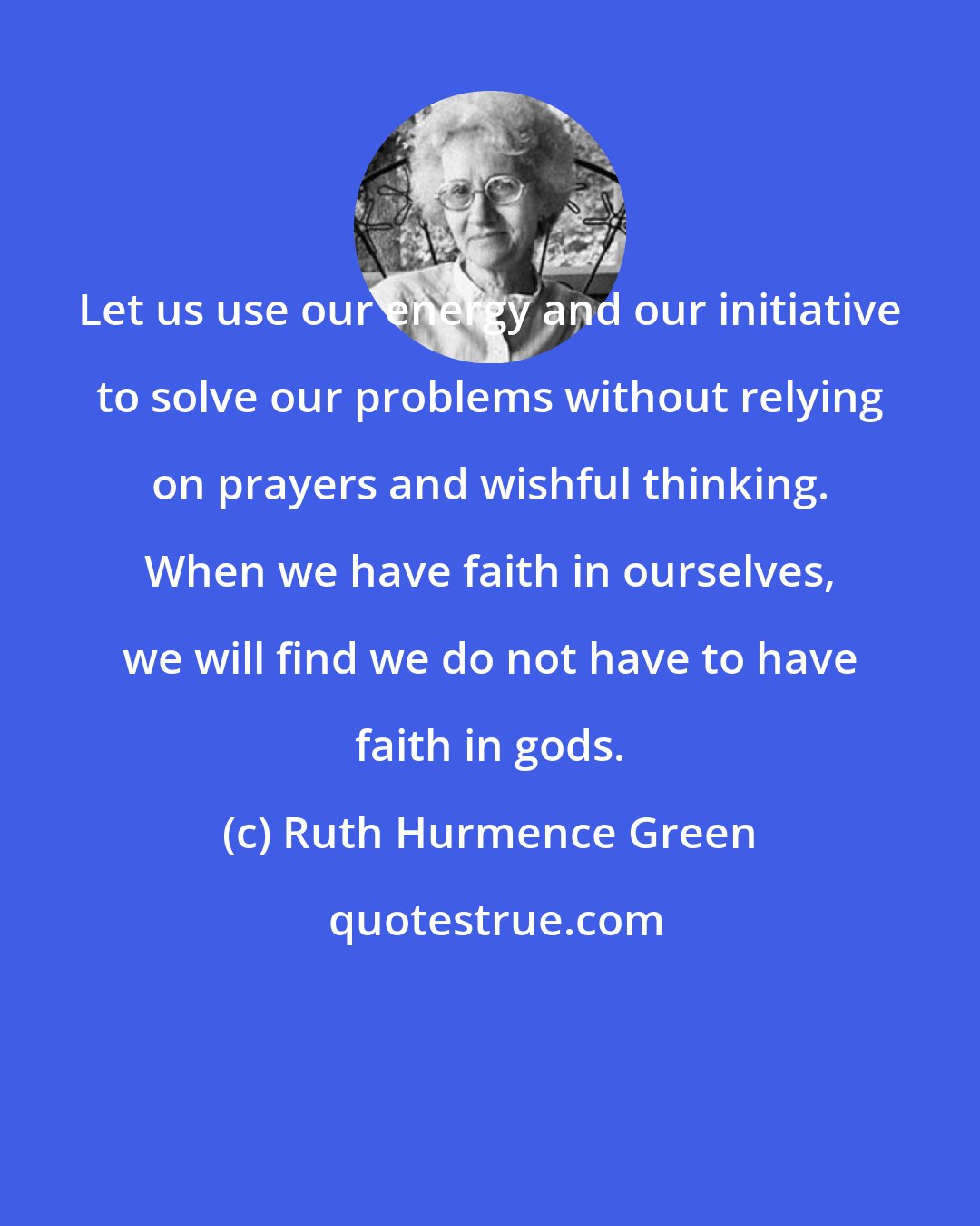 Ruth Hurmence Green: Let us use our energy and our initiative to solve our problems without relying on prayers and wishful thinking. When we have faith in ourselves, we will find we do not have to have faith in gods.