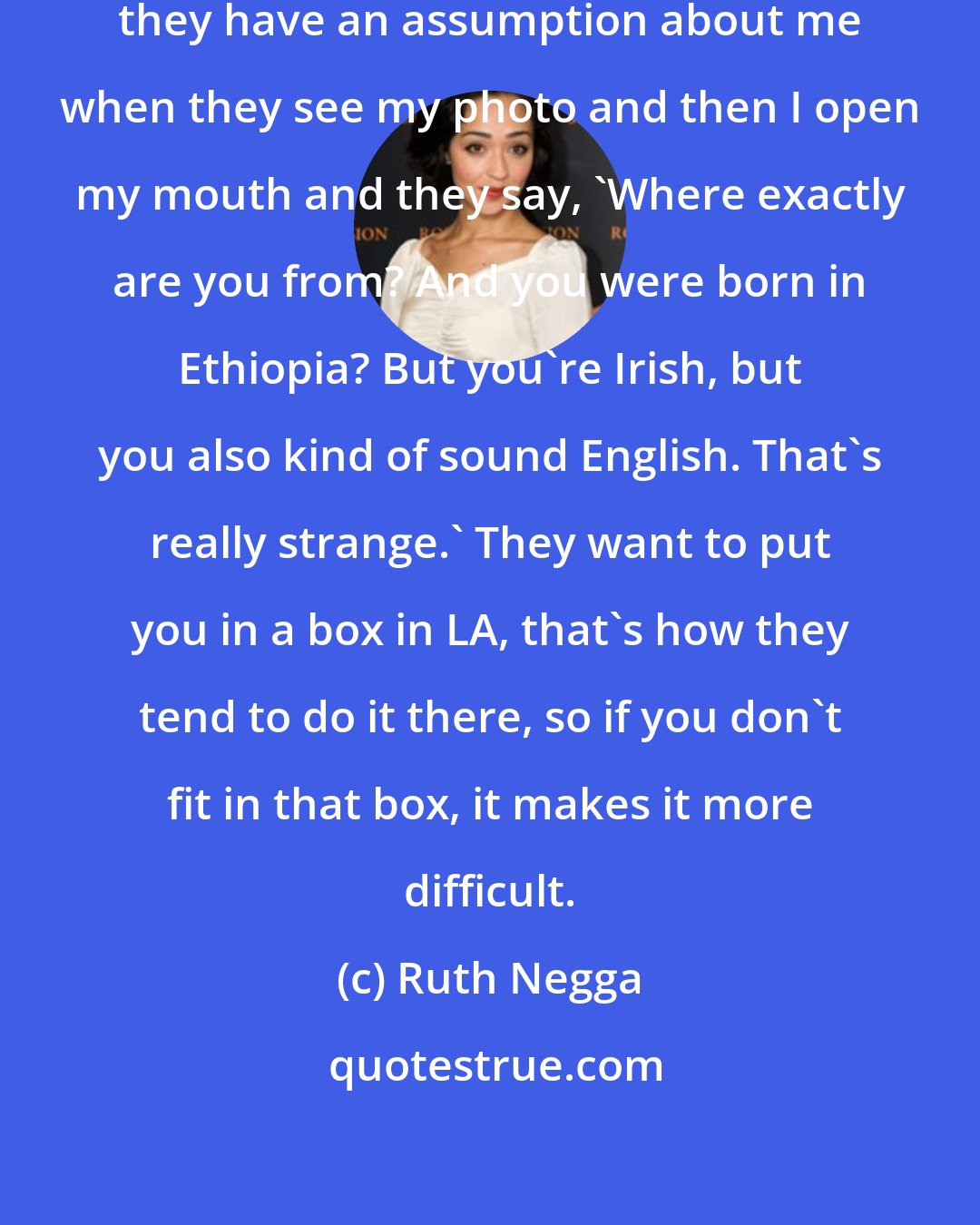 Ruth Negga: I've gone into auditions and I think they have an assumption about me when they see my photo and then I open my mouth and they say, 'Where exactly are you from? And you were born in Ethiopia? But you're Irish, but you also kind of sound English. That's really strange.' They want to put you in a box in LA, that's how they tend to do it there, so if you don't fit in that box, it makes it more difficult.