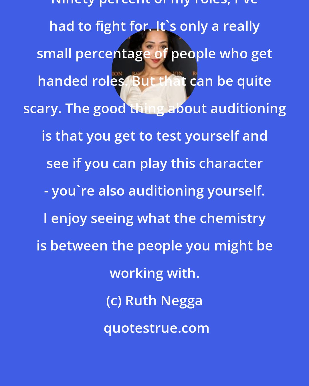 Ruth Negga: Ninety percent of my roles, I've had to fight for. It's only a really small percentage of people who get handed roles. But that can be quite scary. The good thing about auditioning is that you get to test yourself and see if you can play this character - you're also auditioning yourself. I enjoy seeing what the chemistry is between the people you might be working with.