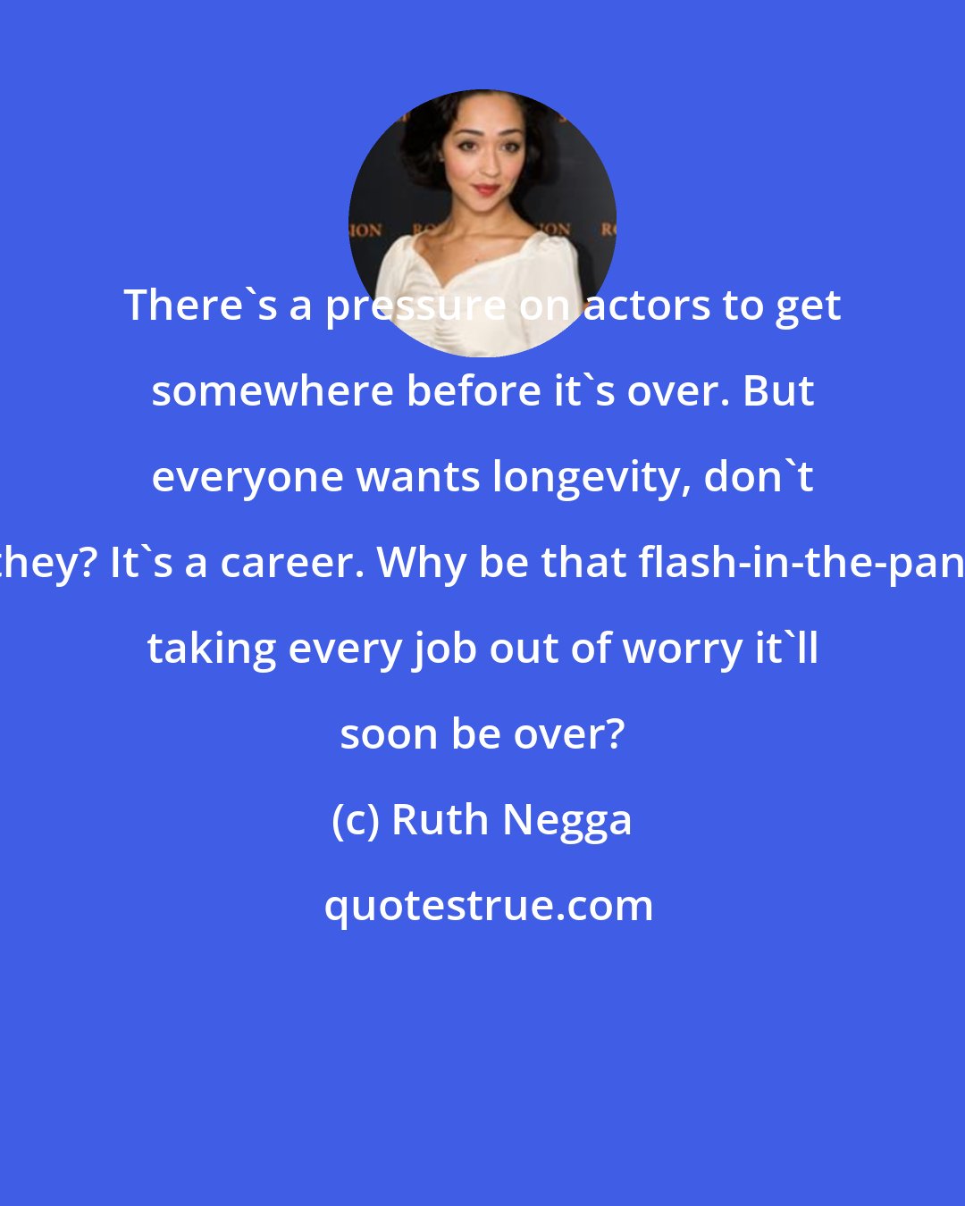 Ruth Negga: There's a pressure on actors to get somewhere before it's over. But everyone wants longevity, don't they? It's a career. Why be that flash-in-the-pan, taking every job out of worry it'll soon be over?