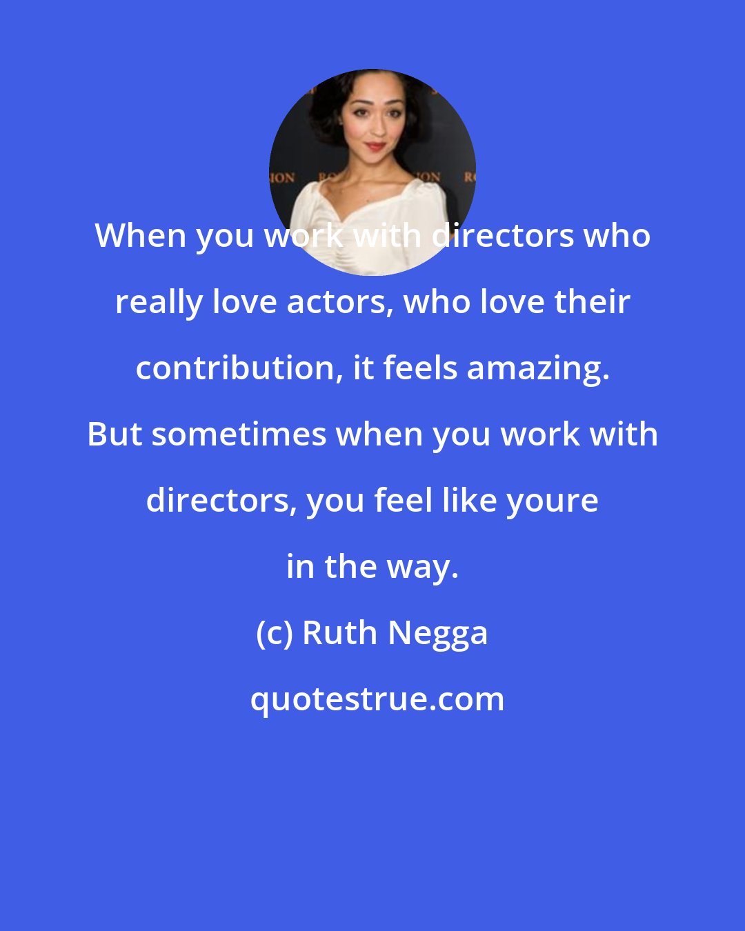 Ruth Negga: When you work with directors who really love actors, who love their contribution, it feels amazing. But sometimes when you work with directors, you feel like youre in the way.