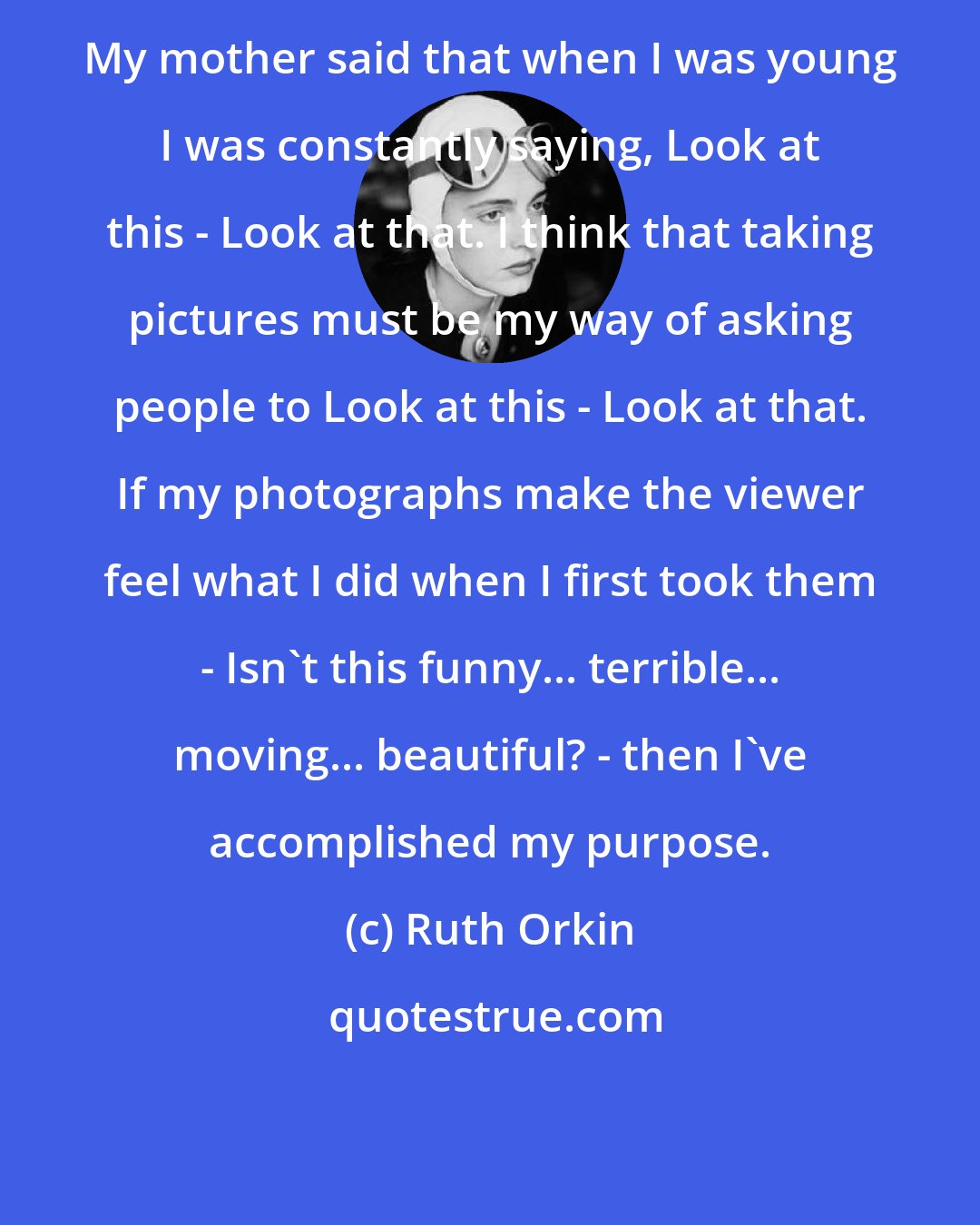 Ruth Orkin: My mother said that when I was young I was constantly saying, Look at this - Look at that. I think that taking pictures must be my way of asking people to Look at this - Look at that. If my photographs make the viewer feel what I did when I first took them - Isn't this funny... terrible... moving... beautiful? - then I've accomplished my purpose.