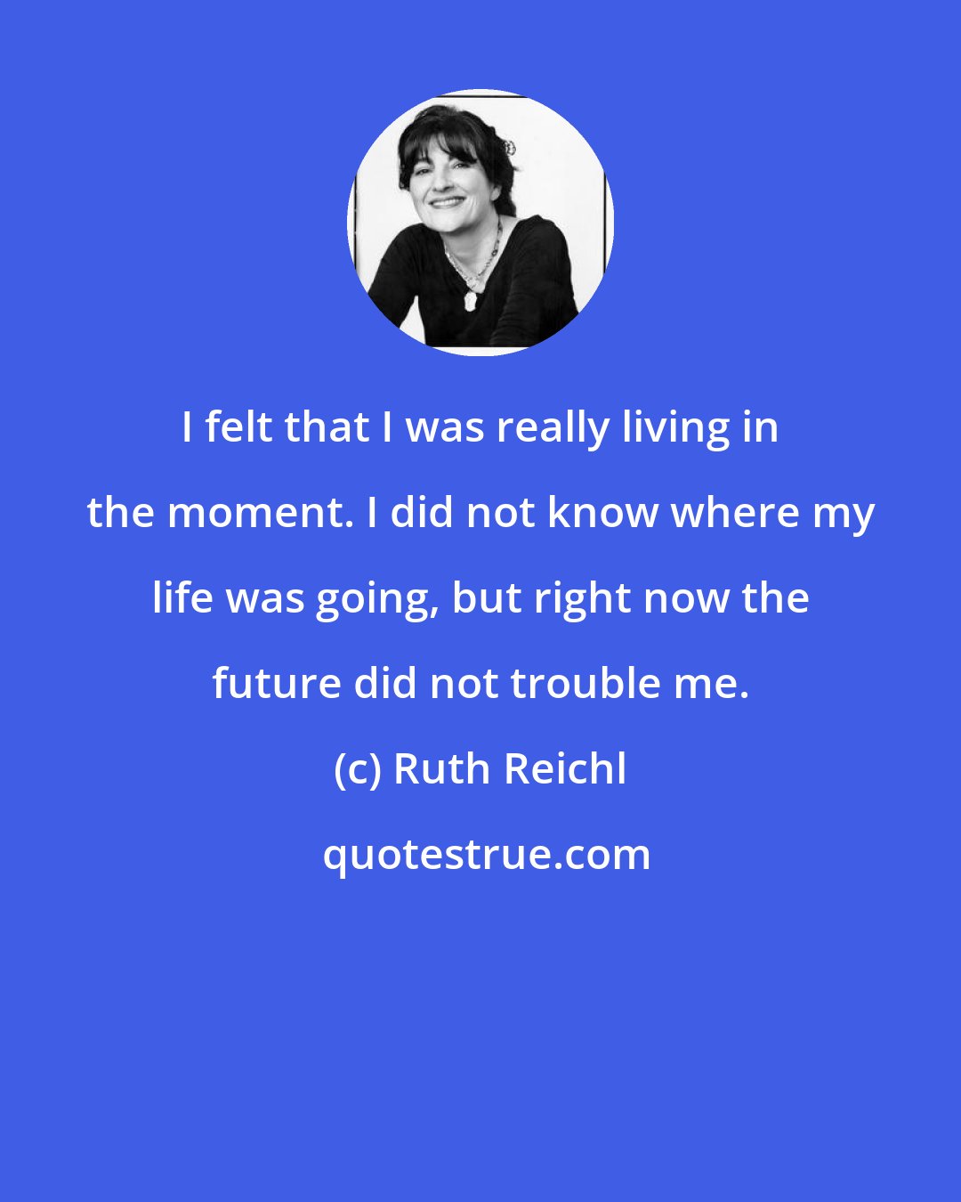 Ruth Reichl: I felt that I was really living in the moment. I did not know where my life was going, but right now the future did not trouble me.