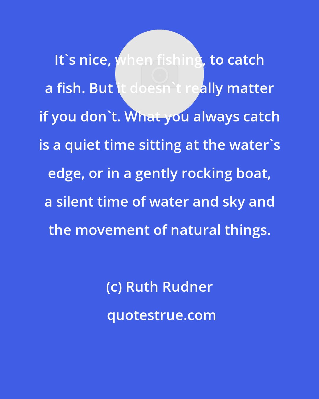 Ruth Rudner: It's nice, when fishing, to catch a fish. But it doesn't really matter if you don't. What you always catch is a quiet time sitting at the water's edge, or in a gently rocking boat, a silent time of water and sky and the movement of natural things.